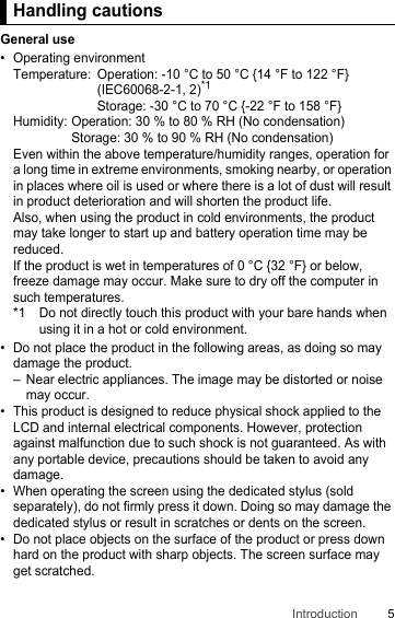 5IntroductionHandling cautionsGeneral use• Operating environmentTemperature: Operation: -10 °C to 50 °C {14 °F to 122 °F} (IEC60068-2-1, 2)*1Storage: -30 °C to 70 °C {-22 °F to 158 °F}Humidity: Operation: 30 % to 80 % RH (No condensation)Storage: 30 % to 90 % RH (No condensation)Even within the above temperature/humidity ranges, operation for a long time in extreme environments, smoking nearby, or operation in places where oil is used or where there is a lot of dust will result in product deterioration and will shorten the product life.Also, when using the product in cold environments, the product may take longer to start up and battery operation time may be reduced.If the product is wet in temperatures of 0 °C {32 °F} or below, freeze damage may occur. Make sure to dry off the computer in such temperatures.*1 Do not directly touch this product with your bare hands when using it in a hot or cold environment.• Do not place the product in the following areas, as doing so may damage the product.– Near electric appliances. The image may be distorted or noise may occur.• This product is designed to reduce physical shock applied to the LCD and internal electrical components. However, protection against malfunction due to such shock is not guaranteed. As with any portable device, precautions should be taken to avoid any damage.• When operating the screen using the dedicated stylus (sold separately), do not firmly press it down. Doing so may damage the dedicated stylus or result in scratches or dents on the screen.• Do not place objects on the surface of the product or press down hard on the product with sharp objects. The screen surface may get scratched.Handling cautions