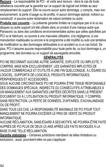 50Recours – La responsabilité de PCI - et votre seul recours - dans le cas de toute défaillance couverte par la garantie sur ce support de logiciel est limitée au seul remplacement du support. Elle ne couvre aucun autre dommage, y compris, mais non exclusivement, la perte d’usage ou de profits, ni aucun dommage spécial, indirect ou consécutif, ni aucune autre réclamation de nature similaire ou autre.Produits non couverts – La présente garantie limitée ne s’applique pas si le ou les disques ou autre support ont été utilisés dans un produit d’une marque autre que Panasonic ou dans des conditions environnementales autres que celles spécifiées par PCI ou le fabricant, ou soumis à une mauvaise utilisation, à la négligence, à une manutention inadéquate ou encore si le programme a été modifié ou subi une tentative de modification ou des dommages attribuables à un accident ou à un cas fortuit. De plus, PCI n’assume aucune responsabilité pour toute perte de, ou tout dommage à, un programme, des données ou un support de sauvegarde amovible.GÉNÉRALITÉSPCI NE RECONNAÎT AUCUNE AUTRE GARANTIE, EXPLICITE OU IMPLICITE, Y COMPRIS, MAIS NON EXCLUSIVEMENT, LES GARANTIES IMPLICITES DE VALEUR COMMERCIALE ET D’UTILITÉ À UNE FIN QUELCONQUE, À L’ÉGARD DU LOGICIEL, SUPPORTS DE LOGICIELS, PRODUITS INFORMATIQUES, PÉRIPHÉRIQUES ET ACCESSOIRES.SOUS AUCUNE CIRCONSTANCE PCI NE POURRA ÊTRE TENUE RESPONSABLE DES DOMMAGES SPÉCIAUX, INDIRECTS OU CONSÉCUTIFS ATTRIBUABLES À UN MANQUEMENT AUX GARANTIES LIMITÉES DÉCRITES DANS LE PRÉSENT DOCUMENT OU À L’UTILISATION DU PRODUIT INFORMATIQUE, Y COMPRIS, SANS RESTRICTION, LA PERTE DE DONNÉES, D’AFFAIRES, D’ACHALANDAGE OU DE PROFIT.DANS TOUS LES CAS, LA RESPONSABILITÉ MAXIMALE DE PCI POUR TOUT MANQUEMENT NE POURRA EXCÉDER LE PRIX DE VENTE DU PRODUIT INFORMATIQUE.AUCUNE RÉCLAMATION, SANS ÉGARD À SES MOTIFS, NE POURRA ÊTRE FAITE AUPRÈS DE PCI PLUS DE DEUX (2) ANS APRÈS LES FAITS INVOQUÉS À LA BASE D’UNE TELLE RÉCLAMATION.Garantie statutaires – Certaines juridictions interdisent de telles limitations ou exclusions ; aussi, pourraient-elles ne pas s’appliquer.