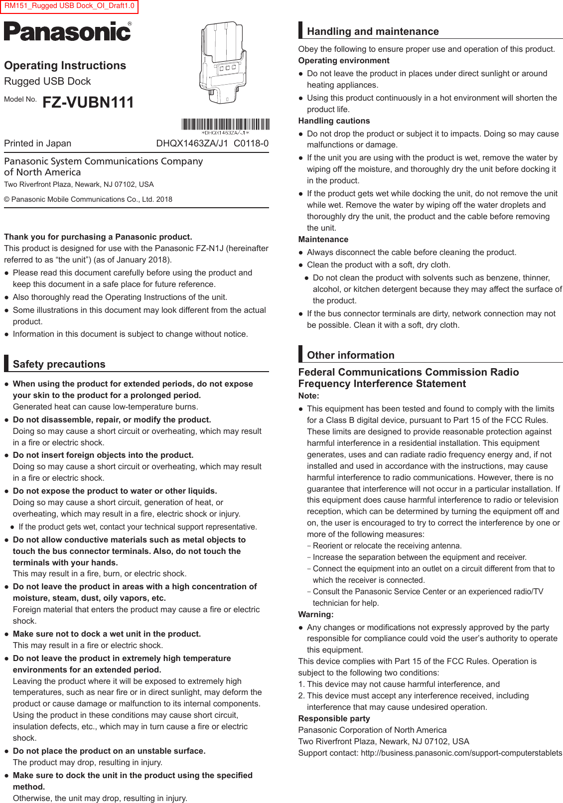 Operating InstructionsRugged USB DockModel No. FZ-VUBN111Printed in Japan DHQX1463ZA/J1  C0118-0Thank you for purchasing a Panasonic product. This product is designed for use with the Panasonic FZ-N1J (hereinafter referred to as “the unit”) (as of January 2018).● Please read this document carefully before using the product andkeep this document in a safe place for future reference.● Also thoroughly read the Operating Instructions of the unit.● Some illustrations in this document may look different from the actualproduct.● Information in this document is subject to change without notice.Safety precautions●When using the product for extended periods, do not exposeyour skin to the product for a prolonged period.Generated heat can cause low-temperature burns.●Do not disassemble, repair, or modify the product.Doing so may cause a short circuit or overheating, which may result in a re or electric shock.●Do not insert foreign objects into the product.Doing so may cause a short circuit or overheating, which may resultin a re or electric shock.●Do not expose the product to water or other liquids.Doing so may cause a short circuit, generation of heat, oroverheating, which may result in a re, electric shock or injury.● If the product gets wet, contact your technical support representative.●Do not allow conductive materials such as metal objects totouch the bus connector terminals. Also, do not touch theterminals with your hands.This may result in a re, burn, or electric shock.●Do not leave the product in areas with a high concentration ofmoisture, steam, dust, oily vapors, etc.Foreign material that enters the product may cause a re or electricshock.●Make sure not to dock a wet unit in the product.This may result in a re or electric shock.●Do not leave the product in extremely high temperatureenvironments for an extended period.Leaving the product where it will be exposed to extremely hightemperatures, such as near re or in direct sunlight, may deform theproduct or cause damage or malfunction to its internal components.Using the product in these conditions may cause short circuit,insulation defects, etc., which may in turn cause a re or electricshock.●Do not place the product on an unstable surface.The product may drop, resulting in injury.●Make sure to dock the unit in the product using the speciedmethod.Otherwise, the unit may drop, resulting in injury.Panasonic System Communications Company of North AmericaTwo Riverfront Plaza, Newark, NJ 07102, USA© Panasonic Mobile Communications Co., Ltd. 2018Handling and maintenanceObey the following to ensure proper use and operation of this product.Operating environment● Do not leave the product in places under direct sunlight or aroundheating appliances.● Using this product continuously in a hot environment will shorten theproduct life.Handling cautions● Do not drop the product or subject it to impacts. Doing so may causemalfunctions or damage.● If the unit you are using with the product is wet, remove the water bywiping off the moisture, and thoroughly dry the unit before docking itin the product.● If the product gets wet while docking the unit, do not remove the unitwhile wet. Remove the water by wiping off the water droplets andthoroughly dry the unit, the product and the cable before removing the unit.Maintenance● Always disconnect the cable before cleaning the product.● Clean the product with a soft, dry cloth.● Do not clean the product with solvents such as benzene, thinner,alcohol, or kitchen detergent because they may affect the surface ofthe product.● If the bus connector terminals are dirty, network connection may notbe possible. Clean it with a soft, dry cloth.Other informationFederal Communications Commission Radio Frequency Interference StatementNote:● This equipment has been tested and found to comply with the limitsfor a Class B digital device, pursuant to Part 15 of the FCC Rules.These limits are designed to provide reasonable protection against harmful interference in a residential installation. This equipment generates, uses and can radiate radio frequency energy and, if not installed and used in accordance with the instructions, may cause harmful interference to radio communications. However, there is no guarantee that interference will not occur in a particular installation. If this equipment does cause harmful interference to radio or television reception, which can be determined by turning the equipment off and on, the user is encouraged to try to correct the interference by one or more of the following measures: –Reorient or relocate the receiving antenna. –Increase the separation between the equipment and receiver. –Connect the equipment into an outlet on a circuit different from that towhich the receiver is connected. –Consult the Panasonic Service Center or an experienced radio/TVtechnician for help.Warning:●Any changes or modifications not expressly approved by the party responsible for compliance could void the user’s authority to operate this equipment. This device complies with Part 15 of the FCC Rules. Operation is subject to the following two conditions:1. This device may not cause harmful interference, and2. This device must accept any interference received, includinginterference that may cause undesired operation.Responsible partyPanasonic Corporation of North AmericaTwo Riverfront Plaza, Newark, NJ 07102, USASupport contact: http://business.panasonic.com/support-computerstabletsRM151_Rugged USB Dock_OI_Draft1.0