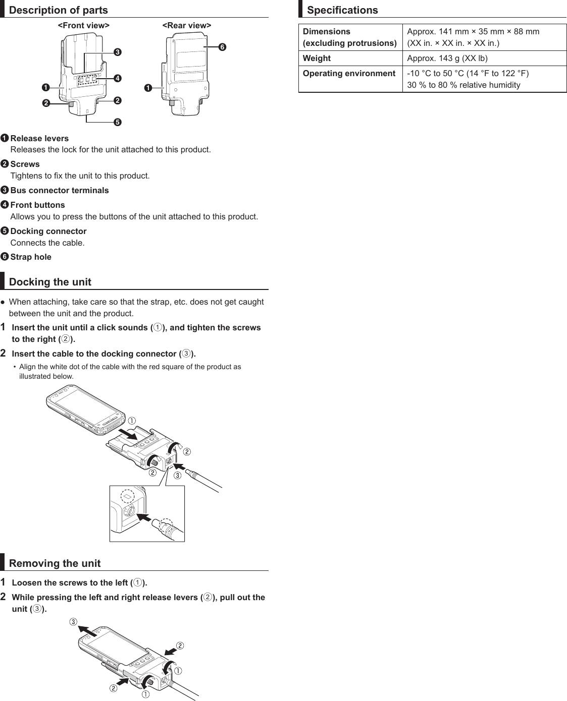 Description of partsDBFEAABC&lt;Front view&gt; &lt;Rear view&gt;1 Release leversReleases the lock for the unit attached to this product.2 ScrewsTightens to x the unit to this product.3 Bus connector terminals4 Front buttonsAllows you to press the buttons of the unit attached to this product.5 Docking connector  Connects the cable.6 Strap holeDocking the unit● When attaching, take care so that the strap, etc. does not get caughtbetween the unit and the product.1  Insert the unit until a click sounds (1), and tighten the screws to the right (2).2  Insert the cable to the docking connector (3).•  Align the white dot of the cable with the red square of the product as illustrated below.Removing the unit1  Loosen the screws to the left (1).2  While pressing the left and right release levers (2), pull out the unit (3).SpecicationsDimensions  (excluding protrusions)Approx. 141 mm × 35 mm × 88 mm (XX in. × XX in. × XX in.)Weight Approx. 143 g (XX lb)Operating environment -10 °C to 50 °C (14 °F to 122 °F)30 % to 80 % relative humidity