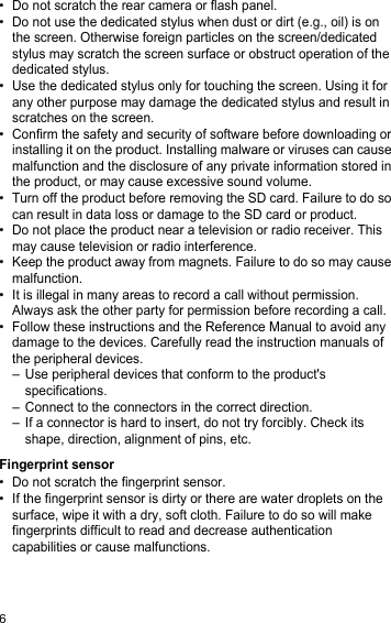 6• Do not scratch the rear camera or flash panel.• Do not use the dedicated stylus when dust or dirt (e.g., oil) is on the screen. Otherwise foreign particles on the screen/dedicated stylus may scratch the screen surface or obstruct operation of the dedicated stylus.• Use the dedicated stylus only for touching the screen. Using it for any other purpose may damage the dedicated stylus and result in scratches on the screen.• Confirm the safety and security of software before downloading or installing it on the product. Installing malware or viruses can cause malfunction and the disclosure of any private information stored in the product, or may cause excessive sound volume.• Turn off the product before removing the SD card. Failure to do so can result in data loss or damage to the SD card or product.• Do not place the product near a television or radio receiver. This may cause television or radio interference.• Keep the product away from magnets. Failure to do so may cause malfunction.• It is illegal in many areas to record a call without permission. Always ask the other party for permission before recording a call.• Follow these instructions and the Reference Manual to avoid any damage to the devices. Carefully read the instruction manuals of the peripheral devices.– Use peripheral devices that conform to the product&apos;s specifications.– Connect to the connectors in the correct direction.– If a connector is hard to insert, do not try forcibly. Check its shape, direction, alignment of pins, etc.Fingerprint sensor• Do not scratch the fingerprint sensor.• If the fingerprint sensor is dirty or there are water droplets on the surface, wipe it with a dry, soft cloth. Failure to do so will make fingerprints difficult to read and decrease authentication capabilities or cause malfunctions.