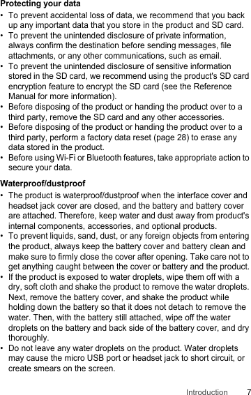 7IntroductionProtecting your data• To prevent accidental loss of data, we recommend that you back up any important data that you store in the product and SD card.• To prevent the unintended disclosure of private information, always confirm the destination before sending messages, file attachments, or any other communications, such as email.• To prevent the unintended disclosure of sensitive information stored in the SD card, we recommend using the product&apos;s SD card encryption feature to encrypt the SD card (see the Reference Manual for more information).• Before disposing of the product or handing the product over to a third party, remove the SD card and any other accessories.• Before disposing of the product or handing the product over to a third party, perform a factory data reset (page 28) to erase any data stored in the product.• Before using Wi-Fi or Bluetooth features, take appropriate action to secure your data.Waterproof/dustproof• The product is waterproof/dustproof when the interface cover and headset jack cover are closed, and the battery and battery cover are attached. Therefore, keep water and dust away from product&apos;s internal components, accessories, and optional products.• To prevent liquids, sand, dust, or any foreign objects from entering the product, always keep the battery cover and battery clean and make sure to firmly close the cover after opening. Take care not to get anything caught between the cover or battery and the product.• If the product is exposed to water droplets, wipe them off with a dry, soft cloth and shake the product to remove the water droplets. Next, remove the battery cover, and shake the product while holding down the battery so that it does not detach to remove the water. Then, with the battery still attached, wipe off the water droplets on the battery and back side of the battery cover, and dry thoroughly.• Do not leave any water droplets on the product. Water droplets may cause the micro USB port or headset jack to short circuit, or create smears on the screen.
