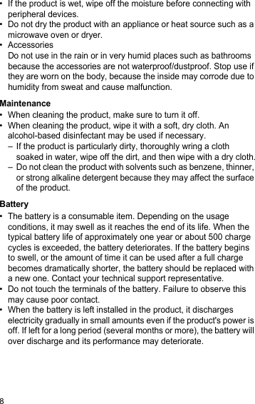 8• If the product is wet, wipe off the moisture before connecting with peripheral devices.• Do not dry the product with an appliance or heat source such as a microwave oven or dryer.• AccessoriesDo not use in the rain or in very humid places such as bathrooms because the accessories are not waterproof/dustproof. Stop use if they are worn on the body, because the inside may corrode due to humidity from sweat and cause malfunction.Maintenance• When cleaning the product, make sure to turn it off.• When cleaning the product, wipe it with a soft, dry cloth. An alcohol-based disinfectant may be used if necessary.– If the product is particularly dirty, thoroughly wring a cloth soaked in water, wipe off the dirt, and then wipe with a dry cloth.– Do not clean the product with solvents such as benzene, thinner, or strong alkaline detergent because they may affect the surface of the product.Battery• The battery is a consumable item. Depending on the usage conditions, it may swell as it reaches the end of its life. When the typical battery life of approximately one year or about 500 charge cycles is exceeded, the battery deteriorates. If the battery begins to swell, or the amount of time it can be used after a full charge becomes dramatically shorter, the battery should be replaced with a new one. Contact your technical support representative.• Do not touch the terminals of the battery. Failure to observe this may cause poor contact.• When the battery is left installed in the product, it discharges electricity gradually in small amounts even if the product&apos;s power is off. If left for a long period (several months or more), the battery will over discharge and its performance may deteriorate.