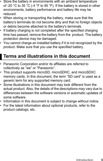 9Introduction• Store the battery in environments with an ambient temperature  of -20 °C to 35 °C (-4 °F to 95 °F). If the battery is stored in other environments, battery performance and battery life may be reduced.• When storing or transporting the battery, make sure that the battery&apos;s terminals do not become dirty and that no foreign objects or debris become attached to the battery&apos;s terminals.• If battery charging is not completed after the specified charging time has passed, remove the battery from the  product. The battery protection device may be damaged.• You cannot charge an installed battery if it is not recognized by the product. Make sure that you use the specified battery.Terms and illustrations in this document• Panasonic Corporation and/or its affiliates are referred to collectively as “we” or “Panasonic”.• This product supports microSD, microSDHC, and microSDXC memory cards. In this document, the term “SD card” is used as a generic term for any supported memory card.• Some illustrations in this document may look different from the actual product. Also, the details of the descriptions may vary due to differences between the software versions or automatic updates of some software.• Information in this document is subject to change without notice.• For the latest information about optional products, refer to the product catalogs, etc.Terms and illustrations in this document