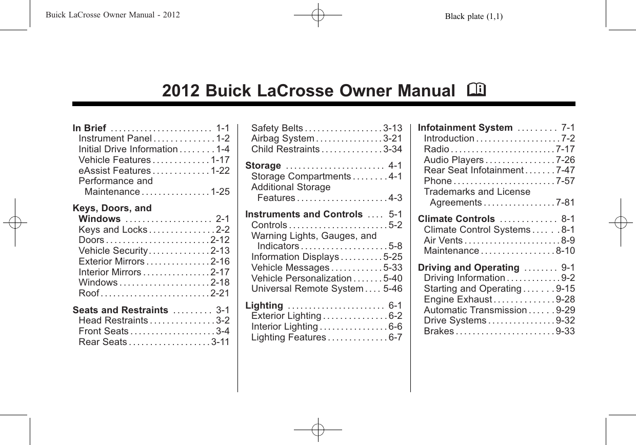 Black plate (1,1)Buick LaCrosse Owner Manual - 20122012 Buick LaCrosse Owner Manual MIn Brief ........................ 1-1Instrument Panel . . . . . . . . . . . . . . 1-2Initial Drive Information . . . . . . . . 1-4Vehicle Features . . . . . . . . . . . . . 1-17eAssist Features . . . . . . . . . . . . . 1-22Performance andMaintenance . . . . . . . . . . . . . . . . 1-25Keys, Doors, andWindows .................... 2-1Keys and Locks . . . . . . . . . . . . . . . 2-2Doors . . . . . . . . . . . . . . . . . . . . . . . . 2-12Vehicle Security. . . . . . . . . . . . . . 2-13Exterior Mirrors . . . . . . . . . . . . . . . 2-16Interior Mirrors . . . . . . . . . . . . . . . . 2-17Windows . . . . . . . . . . . . . . . . . . . . . 2-18Roof..........................2-21Seats and Restraints . . . . . . . . . 3-1Head Restraints . . . . . . . . . . . . . . . 3-2Front Seats . . . . . . . . . . . . . . . . . . . . 3-4Rear Seats . . . . . . . . . . . . . . . . . . . 3-11Safety Belts . . . . . . . . . . . . . . . . . . 3-13Airbag System . . . . . . . . . . . . . . . . 3-21Child Restraints . . . . . . . . . . . . . . 3-34Storage . . . . . . . . . . . . . . . . . . . . . . . 4-1Storage Compartments . . . . . . . . 4-1Additional StorageFeatures . . . . . . . . . . . . . . . . . . . . . 4-3Instruments and Controls . . . . 5-1Controls . . . . . . . . . . . . . . . . . . . . . . . 5-2Warning Lights, Gauges, andIndicators . . . . . . . . . . . . . . . . . . . . 5-8Information Displays . . . . . . . . . . 5-25Vehicle Messages . . . . . . . . . . . . 5-33Vehicle Personalization . . . . . . . 5-40Universal Remote System . . . . 5-46Lighting . . . . . . . . . . . . . . . . . . . . . . . 6-1Exterior Lighting . . . . . . . . . . . . . . . 6-2Interior Lighting . . . . . . . . . . . . . . . . 6-6Lighting Features . . . . . . . . . . . . . . 6-7Infotainment System . . . . . . . . . 7-1Introduction . . . . . . . . . . . . . . . . . . . . 7-2Radio . . . . . . . . . . . . . . . . . . . . . . . . . 7-17Audio Players . . . . . . . . . . . . . . . . 7-26Rear Seat Infotainment . . . . . . . 7-47Phone........................7-57Trademarks and LicenseAgreements . . . . . . . . . . . . . . . . . 7-81Climate Controls . . . . . . . . . . . . . 8-1Climate Control Systems . . . . . . 8-1Air Vents . . . . . . . . . . . . . . . . . . . . . . . 8-9Maintenance . . . . . . . . . . . . . . . . . 8-10Driving and Operating . . . . . . . . 9-1Driving Information . . . . . . . . . . . . . 9-2Starting and Operating . . . . . . . 9-15Engine Exhaust . . . . . . . . . . . . . . 9-28Automatic Transmission . . . . . . 9-29Drive Systems . . . . . . . . . . . . . . . . 9-32Brakes . . . . . . . . . . . . . . . . . . . . . . . 9-33
