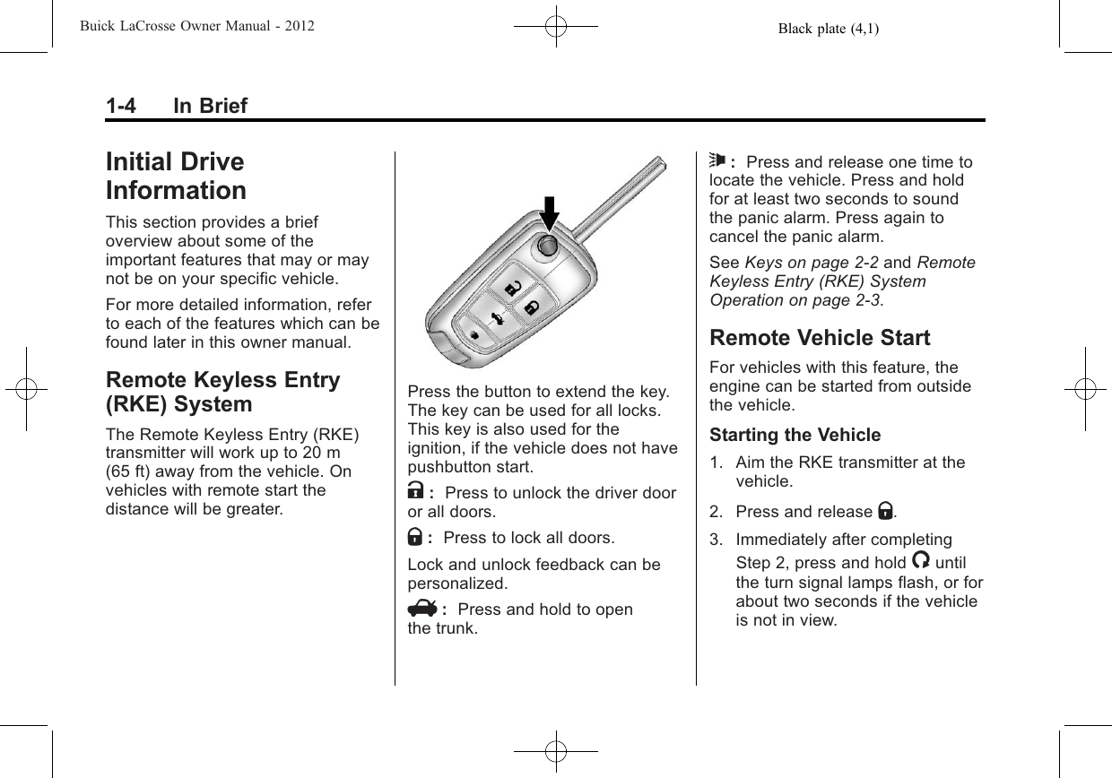 Black plate (4,1)Buick LaCrosse Owner Manual - 20121-4 In BriefInitial DriveInformationThis section provides a briefoverview about some of theimportant features that may or maynot be on your specific vehicle.For more detailed information, referto each of the features which can befound later in this owner manual.Remote Keyless Entry(RKE) SystemThe Remote Keyless Entry (RKE)transmitter will work up to 20 m(65 ft) away from the vehicle. Onvehicles with remote start thedistance will be greater.Press the button to extend the key.The key can be used for all locks.This key is also used for theignition, if the vehicle does not havepushbutton start.K:Press to unlock the driver dooror all doors.Q:Press to lock all doors.Lock and unlock feedback can bepersonalized.V:Press and hold to openthe trunk.7:Press and release one time tolocate the vehicle. Press and holdfor at least two seconds to soundthe panic alarm. Press again tocancel the panic alarm.See Keys on page 2‑2and RemoteKeyless Entry (RKE) SystemOperation on page 2‑3.Remote Vehicle StartFor vehicles with this feature, theengine can be started from outsidethe vehicle.Starting the Vehicle1. Aim the RKE transmitter at thevehicle.2. Press and release Q.3. Immediately after completingStep 2, press and hold /untilthe turn signal lamps flash, or forabout two seconds if the vehicleis not in view.