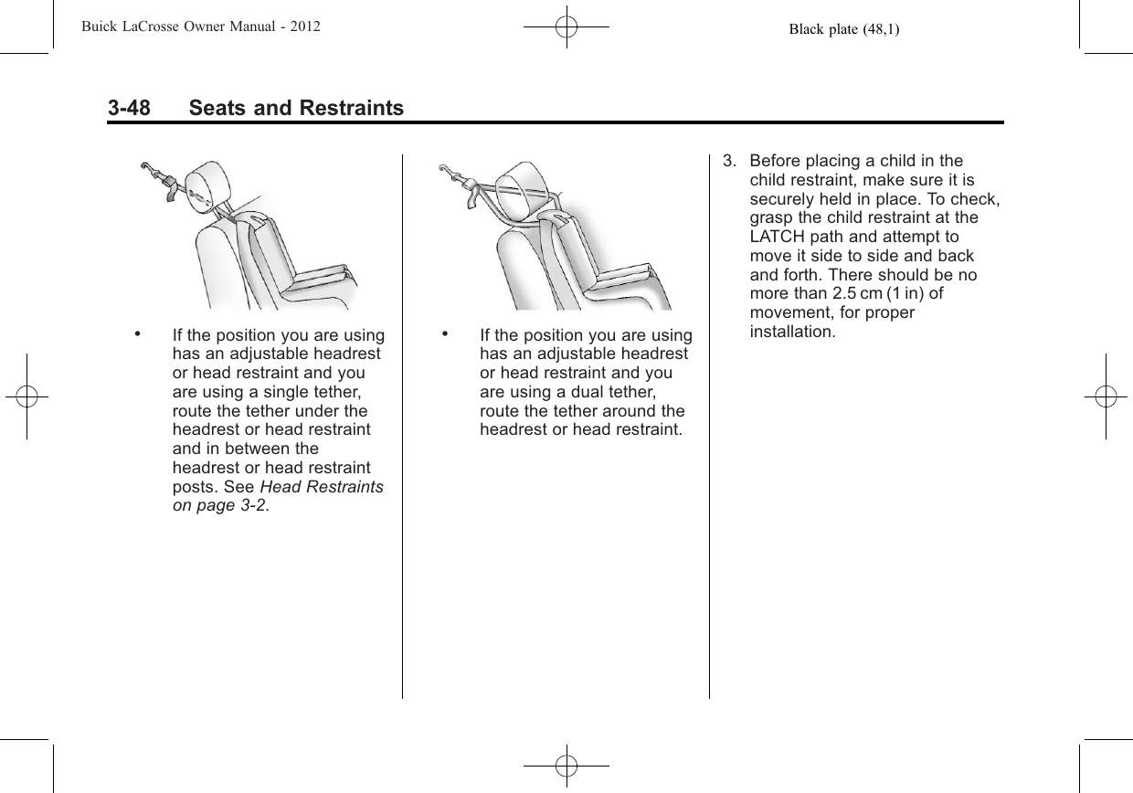 Black plate (48,1)Buick LaCrosse Owner Manual - 20123-48 Seats and Restraints.If the position you are usinghas an adjustable headrestor head restraint and youare using a single tether,route the tether under theheadrest or head restraintand in between theheadrest or head restraintposts. See Head Restraintson page 3‑2..If the position you are usinghas an adjustable headrestor head restraint and youare using a dual tether,route the tether around theheadrest or head restraint.3. Before placing a child in thechild restraint, make sure it issecurely held in place. To check,grasp the child restraint at theLATCH path and attempt tomove it side to side and backand forth. There should be nomore than 2.5 cm (1 in) ofmovement, for properinstallation.