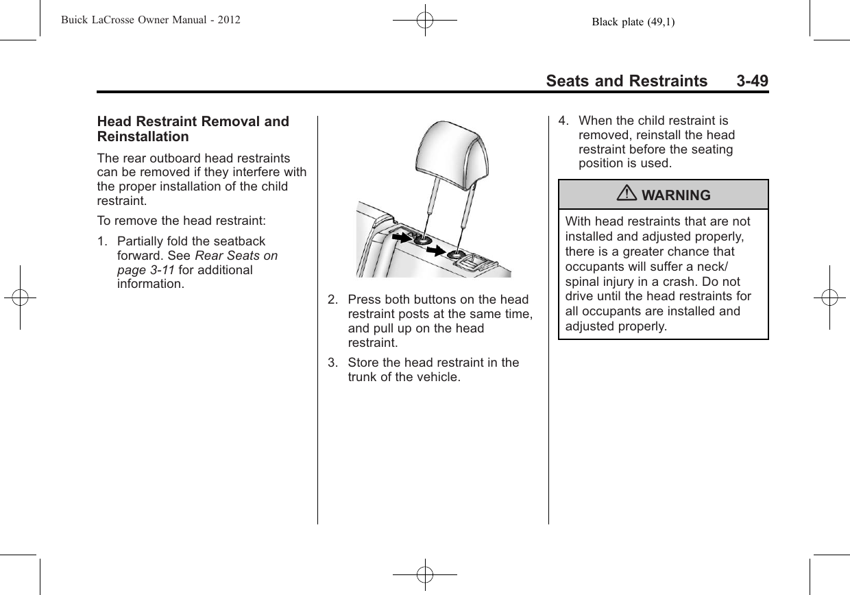 Black plate (49,1)Buick LaCrosse Owner Manual - 2012Seats and Restraints 3-49Head Restraint Removal andReinstallationThe rear outboard head restraintscan be removed if they interfere withthe proper installation of the childrestraint.To remove the head restraint:1. Partially fold the seatbackforward. See Rear Seats onpage 3‑11 for additionalinformation.2. Press both buttons on the headrestraint posts at the same time,and pull up on the headrestraint.3. Store the head restraint in thetrunk of the vehicle.4. When the child restraint isremoved, reinstall the headrestraint before the seatingposition is used.{WARNINGWith head restraints that are notinstalled and adjusted properly,there is a greater chance thatoccupants will suffer a neck/spinal injury in a crash. Do notdrive until the head restraints forall occupants are installed andadjusted properly.