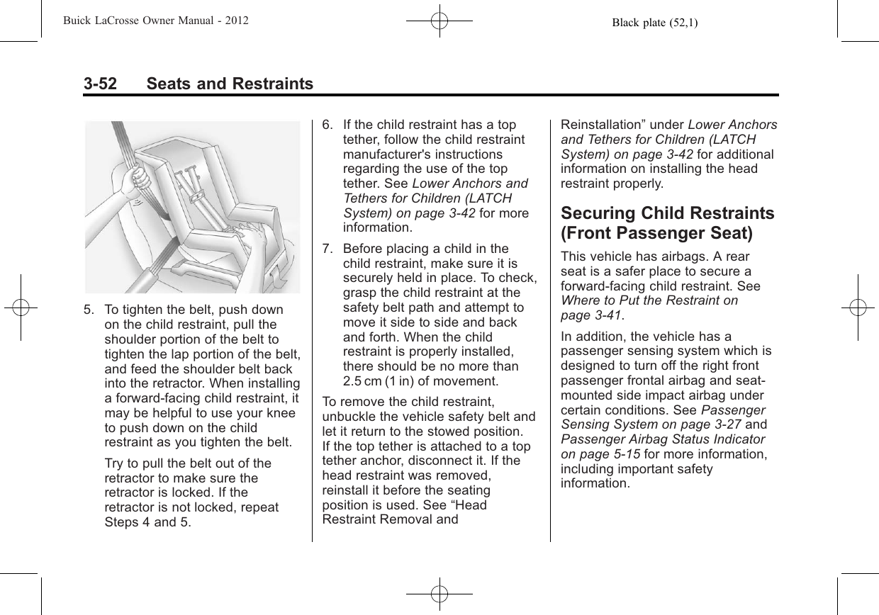 Black plate (52,1)Buick LaCrosse Owner Manual - 20123-52 Seats and Restraints5. To tighten the belt, push downon the child restraint, pull theshoulder portion of the belt totighten the lap portion of the belt,and feed the shoulder belt backinto the retractor. When installinga forward-facing child restraint, itmay be helpful to use your kneeto push down on the childrestraint as you tighten the belt.Try to pull the belt out of theretractor to make sure theretractor is locked. If theretractor is not locked, repeatSteps 4 and 5.6. If the child restraint has a toptether, follow the child restraintmanufacturer&apos;s instructionsregarding the use of the toptether. See Lower Anchors andTethers for Children (LATCHSystem) on page 3‑42 for moreinformation.7. Before placing a child in thechild restraint, make sure it issecurely held in place. To check,grasp the child restraint at thesafety belt path and attempt tomove it side to side and backand forth. When the childrestraint is properly installed,there should be no more than2.5 cm (1 in) of movement.To remove the child restraint,unbuckle the vehicle safety belt andlet it return to the stowed position.If the top tether is attached to a toptether anchor, disconnect it. If thehead restraint was removed,reinstall it before the seatingposition is used. See “HeadRestraint Removal andReinstallation”under Lower Anchorsand Tethers for Children (LATCHSystem) on page 3‑42 for additionalinformation on installing the headrestraint properly.Securing Child Restraints(Front Passenger Seat)This vehicle has airbags. A rearseat is a safer place to secure aforward-facing child restraint. SeeWhere to Put the Restraint onpage 3‑41.In addition, the vehicle has apassenger sensing system which isdesigned to turn off the right frontpassenger frontal airbag and seat‐mounted side impact airbag undercertain conditions. See PassengerSensing System on page 3‑27 andPassenger Airbag Status Indicatoron page 5‑15 for more information,including important safetyinformation.
