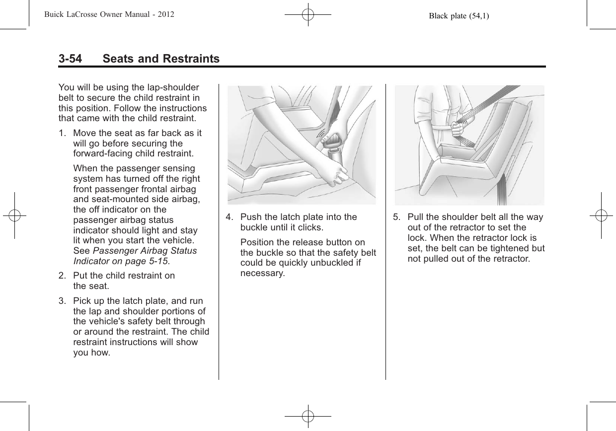 Black plate (54,1)Buick LaCrosse Owner Manual - 20123-54 Seats and RestraintsYou will be using the lap-shoulderbelt to secure the child restraint inthis position. Follow the instructionsthat came with the child restraint.1. Move the seat as far back as itwill go before securing theforward-facing child restraint.When the passenger sensingsystem has turned off the rightfront passenger frontal airbagand seat‐mounted side airbag,the off indicator on thepassenger airbag statusindicator should light and staylit when you start the vehicle.See Passenger Airbag StatusIndicator on page 5‑15.2. Put the child restraint onthe seat.3. Pick up the latch plate, and runthe lap and shoulder portions ofthe vehicle&apos;s safety belt throughor around the restraint. The childrestraint instructions will showyou how.4. Push the latch plate into thebuckle until it clicks.Position the release button onthe buckle so that the safety beltcould be quickly unbuckled ifnecessary.5. Pull the shoulder belt all the wayout of the retractor to set thelock. When the retractor lock isset, the belt can be tightened butnot pulled out of the retractor.