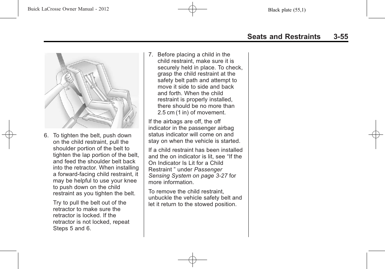 Black plate (55,1)Buick LaCrosse Owner Manual - 2012Seats and Restraints 3-556. To tighten the belt, push downon the child restraint, pull theshoulder portion of the belt totighten the lap portion of the belt,and feed the shoulder belt backinto the retractor. When installinga forward-facing child restraint, itmay be helpful to use your kneeto push down on the childrestraint as you tighten the belt.Try to pull the belt out of theretractor to make sure theretractor is locked. If theretractor is not locked, repeatSteps 5 and 6.7. Before placing a child in thechild restraint, make sure it issecurely held in place. To check,grasp the child restraint at thesafety belt path and attempt tomove it side to side and backand forth. When the childrestraint is properly installed,there should be no more than2.5 cm (1 in) of movement.If the airbags are off, the offindicator in the passenger airbagstatus indicator will come on andstay on when the vehicle is started.If a child restraint has been installedand the on indicator is lit, see “If theOn Indicator Is Lit for a ChildRestraint ”under PassengerSensing System on page 3‑27 formore information.To remove the child restraint,unbuckle the vehicle safety belt andlet it return to the stowed position.