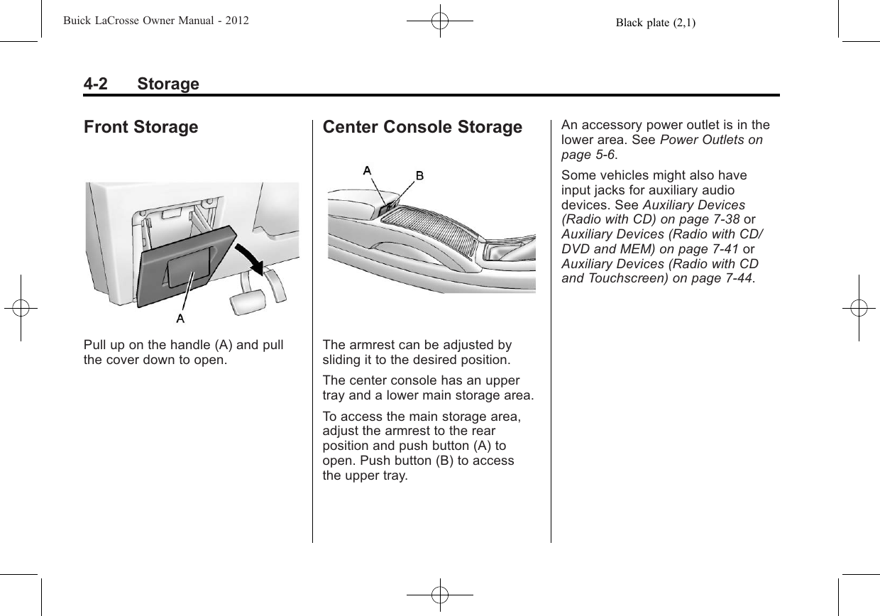 Black plate (2,1)Buick LaCrosse Owner Manual - 20124-2 StorageFront StoragePull up on the handle (A) and pullthe cover down to open.Center Console StorageThe armrest can be adjusted bysliding it to the desired position.The center console has an uppertray and a lower main storage area.To access the main storage area,adjust the armrest to the rearposition and push button (A) toopen. Push button (B) to accessthe upper tray.An accessory power outlet is in thelower area. See Power Outlets onpage 5‑6.Some vehicles might also haveinput jacks for auxiliary audiodevices. See Auxiliary Devices(Radio with CD) on page 7‑38 orAuxiliary Devices (Radio with CD/DVD and MEM) on page 7‑41 orAuxiliary Devices (Radio with CDand Touchscreen) on page 7‑44.