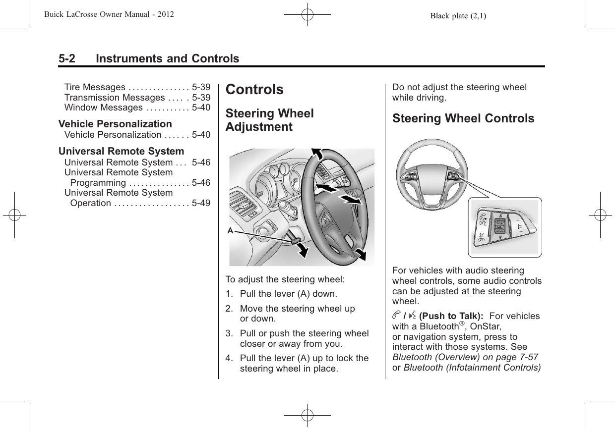 Black plate (2,1)Buick LaCrosse Owner Manual - 20125-2 Instruments and ControlsTire Messages . . . . . . . . . . . . . . . 5-39Transmission Messages . . . . . 5-39Window Messages . . . . . . . . . . . 5-40Vehicle PersonalizationVehicle Personalization . . . . . . 5-40Universal Remote SystemUniversal Remote System . . . 5-46Universal Remote SystemProgramming . . . . . . . . . . . . . . . 5-46Universal Remote SystemOperation . . . . . . . . . . . . . . . . . . 5-49ControlsSteering WheelAdjustmentTo adjust the steering wheel:1. Pull the lever (A) down.2. Move the steering wheel upor down.3. Pull or push the steering wheelcloser or away from you.4. Pull the lever (A) up to lock thesteering wheel in place.Do not adjust the steering wheelwhile driving.Steering Wheel ControlsFor vehicles with audio steeringwheel controls, some audio controlscan be adjusted at the steeringwheel.b/g(Push to Talk): For vehicleswith a Bluetooth®, OnStar,or navigation system, press tointeract with those systems. SeeBluetooth (Overview) on page 7‑57or Bluetooth (Infotainment Controls)