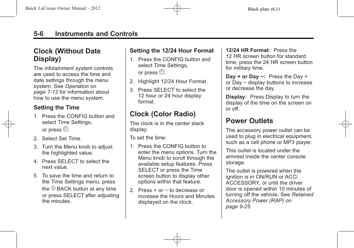 Black plate (6,1)Buick LaCrosse Owner Manual - 20125-6 Instruments and ControlsClock (Without DateDisplay)The infotainment system controlsare used to access the time anddate settings through the menusystem. See Operation onpage 7‑12 for information abouthow to use the menu system.Setting the Time1. Press the CONFIG button andselect Time Settings,or press H.2. Select Set Time.3. Turn the Menu knob to adjustthe highlighted value.4. Press SELECT to select thenext value.5. To save the time and return tothe Time Settings menu, pressthe /BACK button at any timeor press SELECT after adjustingthe minutes.Setting the 12/24 Hour Format1. Press the CONFIG button andselect Time Settings,or press H.2. Highlight 12/24 Hour Format.3. Press SELECT to select the12 hour or 24 hour displayformat.Clock (Color Radio)The clock is in the center stackdisplay.To set the time:1. Press the CONFIG button toenter the menu options. Turn theMenu knob to scroll through theavailable setup features. PressSELECT or press the Timescreen button to display otheroptions within that feature.2. Press + or −to decrease orincrease the Hours and Minutesdisplayed on the clock.12/24 HR Format: Press the12 HR screen button for standardtime; press the 24 HR screen buttonfor military time.Day + or Day −:Press the Day +or Day −display buttons to increaseor decrease the day.Display: Press Display to turn thedisplay of the time on the screen onor off.Power OutletsThe accessory power outlet can beused to plug in electrical equipment,such as a cell phone or MP3 player.This outlet is located under thearmrest inside the center consolestorage.The outlet is powered when theignition is in ON/RUN or ACC/ACCESSORY, or until the driverdoor is opened within 10 minutes ofturning off the vehicle. See RetainedAccessory Power (RAP) onpage 9‑25.