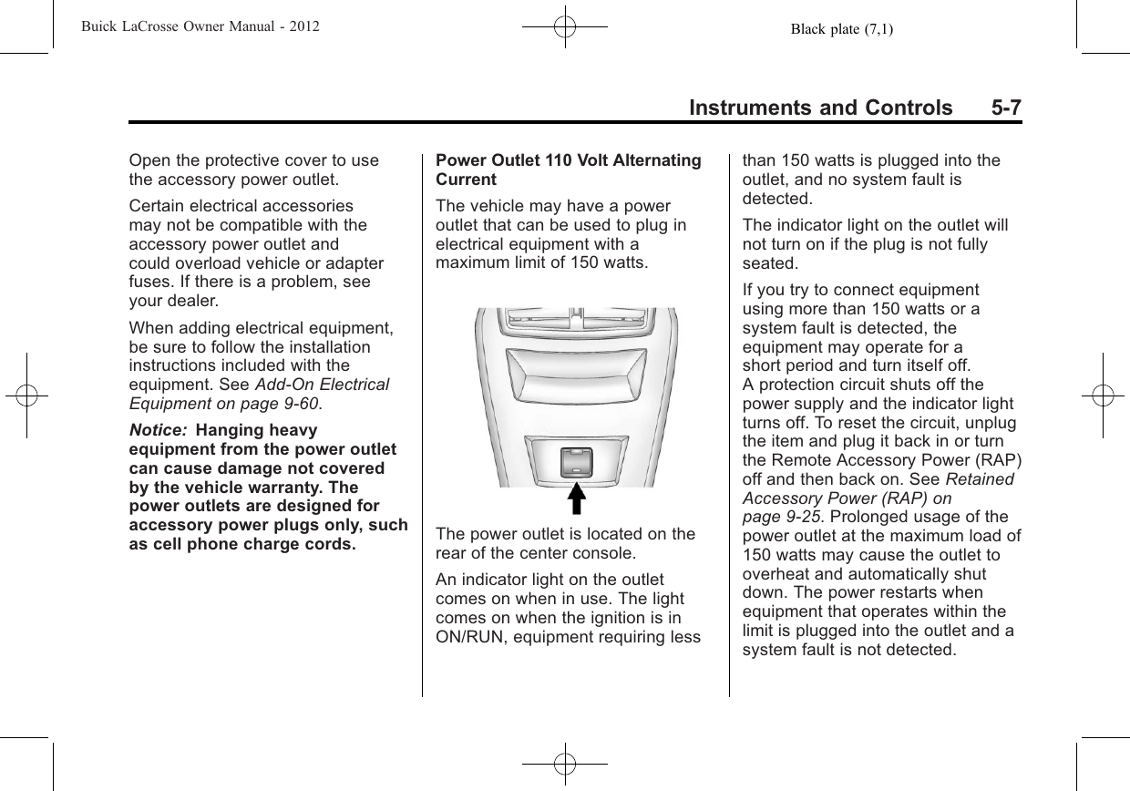 Black plate (7,1)Buick LaCrosse Owner Manual - 2012Instruments and Controls 5-7Open the protective cover to usethe accessory power outlet.Certain electrical accessoriesmay not be compatible with theaccessory power outlet andcould overload vehicle or adapterfuses. If there is a problem, seeyour dealer.When adding electrical equipment,be sure to follow the installationinstructions included with theequipment. See Add-On ElectricalEquipment on page 9‑60.Notice: Hanging heavyequipment from the power outletcan cause damage not coveredby the vehicle warranty. Thepower outlets are designed foraccessory power plugs only, suchas cell phone charge cords.Power Outlet 110 Volt AlternatingCurrentThe vehicle may have a poweroutlet that can be used to plug inelectrical equipment with amaximum limit of 150 watts.The power outlet is located on therear of the center console.An indicator light on the outletcomes on when in use. The lightcomes on when the ignition is inON/RUN, equipment requiring lessthan 150 watts is plugged into theoutlet, and no system fault isdetected.The indicator light on the outlet willnot turn on if the plug is not fullyseated.If you try to connect equipmentusing more than 150 watts or asystem fault is detected, theequipment may operate for ashort period and turn itself off.A protection circuit shuts off thepower supply and the indicator lightturns off. To reset the circuit, unplugthe item and plug it back in or turnthe Remote Accessory Power (RAP)off and then back on. See RetainedAccessory Power (RAP) onpage 9‑25. Prolonged usage of thepower outlet at the maximum load of150 watts may cause the outlet tooverheat and automatically shutdown. The power restarts whenequipment that operates within thelimit is plugged into the outlet and asystem fault is not detected.