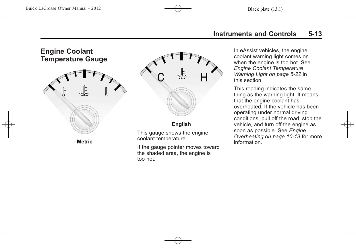 Black plate (13,1)Buick LaCrosse Owner Manual - 2012Instruments and Controls 5-13Engine CoolantTemperature GaugeMetricEnglishThis gauge shows the enginecoolant temperature.If the gauge pointer moves towardthe shaded area, the engine istoo hot.In eAssist vehicles, the enginecoolant warning light comes onwhen the engine is too hot. SeeEngine Coolant TemperatureWarning Light on page 5‑22 inthis section.This reading indicates the samething as the warning light. It meansthat the engine coolant hasoverheated. If the vehicle has beenoperating under normal drivingconditions, pull off the road, stop thevehicle, and turn off the engine assoon as possible. See EngineOverheating on page 10‑19 for moreinformation.