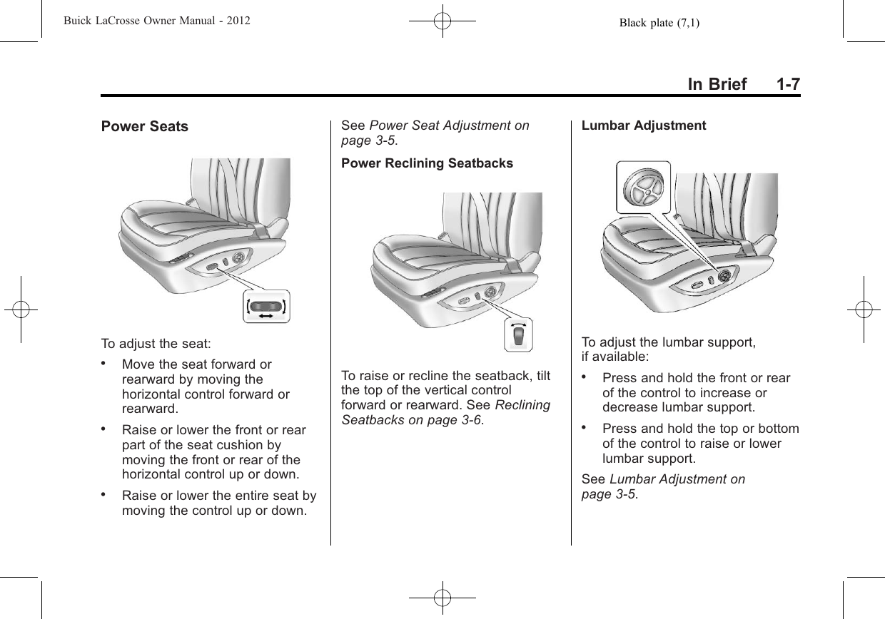 Black plate (7,1)Buick LaCrosse Owner Manual - 2012In Brief 1-7Power SeatsTo adjust the seat:.Move the seat forward orrearward by moving thehorizontal control forward orrearward..Raise or lower the front or rearpart of the seat cushion bymoving the front or rear of thehorizontal control up or down..Raise or lower the entire seat bymoving the control up or down.See Power Seat Adjustment onpage 3‑5.Power Reclining SeatbacksTo raise or recline the seatback, tiltthe top of the vertical controlforward or rearward. See RecliningSeatbacks on page 3‑6.Lumbar AdjustmentTo adjust the lumbar support,if available:.Press and hold the front or rearof the control to increase ordecrease lumbar support..Press and hold the top or bottomof the control to raise or lowerlumbar support.See Lumbar Adjustment onpage 3‑5.