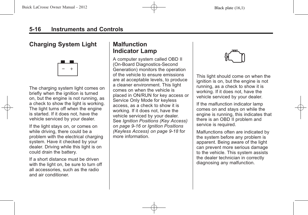 Black plate (16,1)Buick LaCrosse Owner Manual - 20125-16 Instruments and ControlsCharging System LightThe charging system light comes onbriefly when the ignition is turnedon, but the engine is not running, asa check to show the light is working.The light turns off when the engineis started. If it does not, have thevehicle serviced by your dealer.If the light stays on, or comes onwhile driving, there could be aproblem with the electrical chargingsystem. Have it checked by yourdealer. Driving while this light is oncould drain the battery.If a short distance must be drivenwith the light on, be sure to turn offall accessories, such as the radioand air conditioner.MalfunctionIndicator LampA computer system called OBD II(On-Board Diagnostics-SecondGeneration) monitors the operationof the vehicle to ensure emissionsare at acceptable levels, to producea cleaner environment. This lightcomes on when the vehicle isplaced in ON/RUN for key access orService Only Mode for keylessaccess, as a check to show it isworking. If it does not, have thevehicle serviced by your dealer.See Ignition Positions (Key Access)on page 9‑16 or Ignition Positions(Keyless Access) on page 9‑18 formore information.This light should come on when theignition is on, but the engine is notrunning, as a check to show it isworking. If it does not, have thevehicle serviced by your dealer.If the malfunction indicator lampcomes on and stays on while theengine is running, this indicates thatthere is an OBD II problem andservice is required.Malfunctions often are indicated bythe system before any problem isapparent. Being aware of the lightcan prevent more serious damageto the vehicle. This system assiststhe dealer technician in correctlydiagnosing any malfunction.