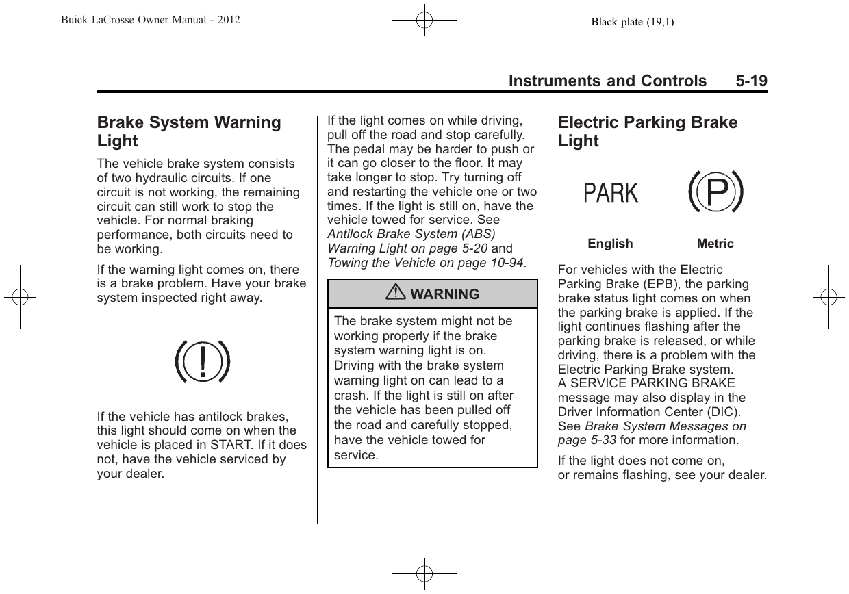 Black plate (19,1)Buick LaCrosse Owner Manual - 2012Instruments and Controls 5-19Brake System WarningLightThe vehicle brake system consistsof two hydraulic circuits. If onecircuit is not working, the remainingcircuit can still work to stop thevehicle. For normal brakingperformance, both circuits need tobe working.If the warning light comes on, thereis a brake problem. Have your brakesystem inspected right away.If the vehicle has antilock brakes,this light should come on when thevehicle is placed in START. If it doesnot, have the vehicle serviced byyour dealer.If the light comes on while driving,pull off the road and stop carefully.The pedal may be harder to push orit can go closer to the floor. It maytake longer to stop. Try turning offand restarting the vehicle one or twotimes. If the light is still on, have thevehicle towed for service. SeeAntilock Brake System (ABS)Warning Light on page 5‑20 andTowing the Vehicle on page 10‑94.{WARNINGThe brake system might not beworking properly if the brakesystem warning light is on.Driving with the brake systemwarning light on can lead to acrash. If the light is still on afterthe vehicle has been pulled offthe road and carefully stopped,have the vehicle towed forservice.Electric Parking BrakeLightEnglish MetricFor vehicles with the ElectricParking Brake (EPB), the parkingbrake status light comes on whenthe parking brake is applied. If thelight continues flashing after theparking brake is released, or whiledriving, there is a problem with theElectric Parking Brake system.A SERVICE PARKING BRAKEmessage may also display in theDriver Information Center (DIC).See Brake System Messages onpage 5‑33 for more information.If the light does not come on,or remains flashing, see your dealer.