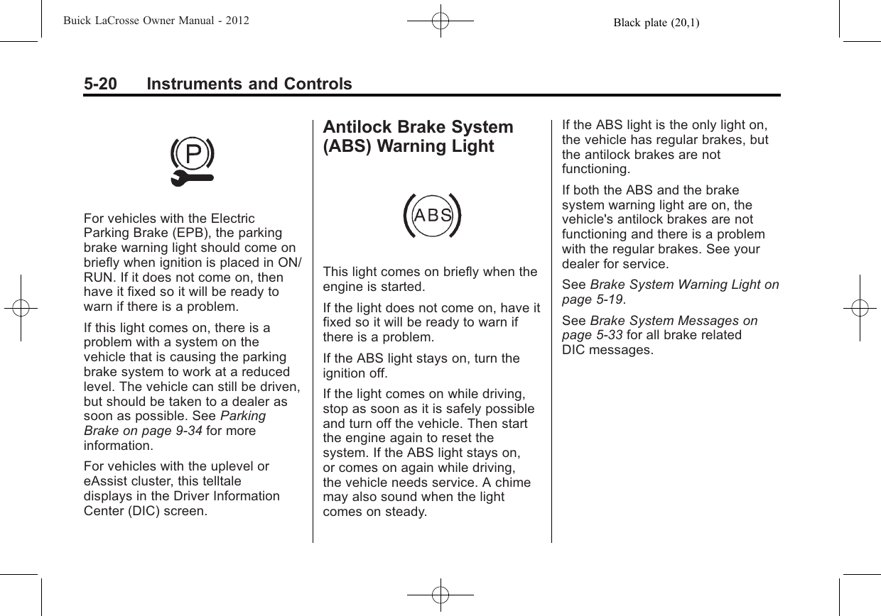 Black plate (20,1)Buick LaCrosse Owner Manual - 20125-20 Instruments and ControlsFor vehicles with the ElectricParking Brake (EPB), the parkingbrake warning light should come onbriefly when ignition is placed in ON/RUN. If it does not come on, thenhave it fixed so it will be ready towarn if there is a problem.If this light comes on, there is aproblem with a system on thevehicle that is causing the parkingbrake system to work at a reducedlevel. The vehicle can still be driven,but should be taken to a dealer assoon as possible. See ParkingBrake on page 9‑34 for moreinformation.For vehicles with the uplevel oreAssist cluster, this telltaledisplays in the Driver InformationCenter (DIC) screen.Antilock Brake System(ABS) Warning LightThis light comes on briefly when theengine is started.If the light does not come on, have itfixed so it will be ready to warn ifthere is a problem.If the ABS light stays on, turn theignition off.If the light comes on while driving,stop as soon as it is safely possibleand turn off the vehicle. Then startthe engine again to reset thesystem. If the ABS light stays on,or comes on again while driving,the vehicle needs service. A chimemay also sound when the lightcomes on steady.If the ABS light is the only light on,the vehicle has regular brakes, butthe antilock brakes are notfunctioning.If both the ABS and the brakesystem warning light are on, thevehicle&apos;s antilock brakes are notfunctioning and there is a problemwith the regular brakes. See yourdealer for service.See Brake System Warning Light onpage 5‑19.See Brake System Messages onpage 5‑33 for all brake relatedDIC messages.