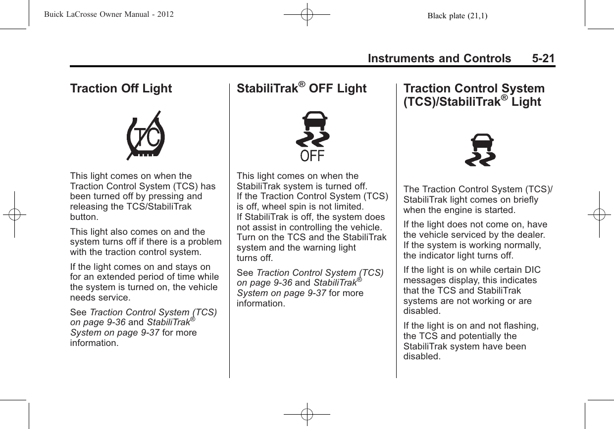 Black plate (21,1)Buick LaCrosse Owner Manual - 2012Instruments and Controls 5-21Traction Off LightThis light comes on when theTraction Control System (TCS) hasbeen turned off by pressing andreleasing the TCS/StabiliTrakbutton.This light also comes on and thesystem turns off if there is a problemwith the traction control system.If the light comes on and stays onfor an extended period of time whilethe system is turned on, the vehicleneeds service.See Traction Control System (TCS)on page 9‑36 and StabiliTrak®System on page 9‑37 for moreinformation.StabiliTrak®OFF LightThis light comes on when theStabiliTrak system is turned off.If the Traction Control System (TCS)is off, wheel spin is not limited.If StabiliTrak is off, the system doesnot assist in controlling the vehicle.Turn on the TCS and the StabiliTraksystem and the warning lightturns off.See Traction Control System (TCS)on page 9‑36 and StabiliTrak®System on page 9‑37 for moreinformation.Traction Control System(TCS)/StabiliTrak®LightThe Traction Control System (TCS)/StabiliTrak light comes on brieflywhen the engine is started.If the light does not come on, havethe vehicle serviced by the dealer.If the system is working normally,the indicator light turns off.If the light is on while certain DICmessages display, this indicatesthat the TCS and StabiliTraksystems are not working or aredisabled.If the light is on and not flashing,the TCS and potentially theStabiliTrak system have beendisabled.