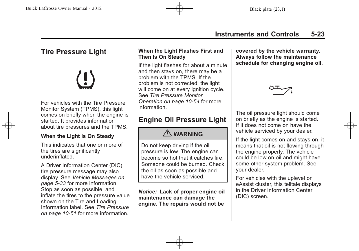 Black plate (23,1)Buick LaCrosse Owner Manual - 2012Instruments and Controls 5-23Tire Pressure LightFor vehicles with the Tire PressureMonitor System (TPMS), this lightcomes on briefly when the engine isstarted. It provides informationabout tire pressures and the TPMS.When the Light Is On SteadyThis indicates that one or more ofthe tires are significantlyunderinflated.A Driver Information Center (DIC)tire pressure message may alsodisplay. See Vehicle Messages onpage 5‑33 for more information.Stop as soon as possible, andinflate the tires to the pressure valueshown on the Tire and LoadingInformation label. See Tire Pressureon page 10‑51 for more information.When the Light Flashes First andThen Is On SteadyIf the light flashes for about a minuteand then stays on, there may be aproblem with the TPMS. If theproblem is not corrected, the lightwill come on at every ignition cycle.See Tire Pressure MonitorOperation on page 10‑54 for moreinformation.Engine Oil Pressure Light{WARNINGDo not keep driving if the oilpressure is low. The engine canbecome so hot that it catches fire.Someone could be burned. Checkthe oil as soon as possible andhave the vehicle serviced.Notice: Lack of proper engine oilmaintenance can damage theengine. The repairs would not becovered by the vehicle warranty.Always follow the maintenanceschedule for changing engine oil.The oil pressure light should comeon briefly as the engine is started.If it does not come on have thevehicle serviced by your dealer.If the light comes on and stays on, itmeans that oil is not flowing throughthe engine properly. The vehiclecould be low on oil and might havesome other system problem. Seeyour dealer.For vehicles with the uplevel oreAssist cluster, this telltale displaysin the Driver Information Center(DIC) screen.