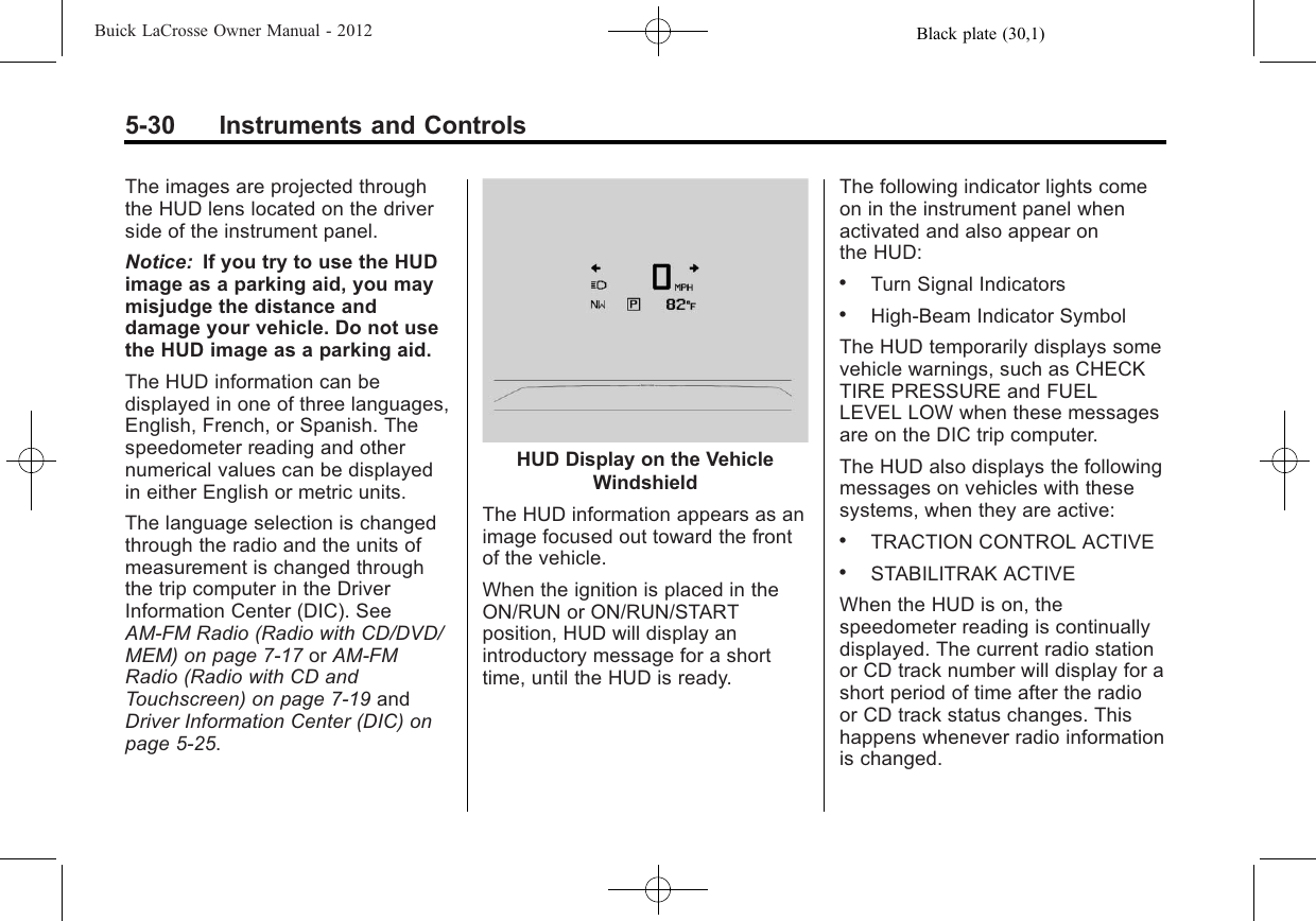 Black plate (30,1)Buick LaCrosse Owner Manual - 20125-30 Instruments and ControlsThe images are projected throughthe HUD lens located on the driverside of the instrument panel.Notice: If you try to use the HUDimage as a parking aid, you maymisjudge the distance anddamage your vehicle. Do not usethe HUD image as a parking aid.The HUD information can bedisplayed in one of three languages,English, French, or Spanish. Thespeedometer reading and othernumerical values can be displayedin either English or metric units.The language selection is changedthrough the radio and the units ofmeasurement is changed throughthe trip computer in the DriverInformation Center (DIC). SeeAM-FM Radio (Radio with CD/DVD/MEM) on page 7‑17 or AM-FMRadio (Radio with CD andTouchscreen) on page 7‑19 andDriver Information Center (DIC) onpage 5‑25.HUD Display on the VehicleWindshieldThe HUD information appears as animage focused out toward the frontof the vehicle.When the ignition is placed in theON/RUN or ON/RUN/STARTposition, HUD will display anintroductory message for a shorttime, until the HUD is ready.The following indicator lights comeon in the instrument panel whenactivated and also appear onthe HUD:.Turn Signal Indicators.High-Beam Indicator SymbolThe HUD temporarily displays somevehicle warnings, such as CHECKTIRE PRESSURE and FUELLEVEL LOW when these messagesare on the DIC trip computer.The HUD also displays the followingmessages on vehicles with thesesystems, when they are active:.TRACTION CONTROL ACTIVE.STABILITRAK ACTIVEWhen the HUD is on, thespeedometer reading is continuallydisplayed. The current radio stationor CD track number will display for ashort period of time after the radioor CD track status changes. Thishappens whenever radio informationis changed.