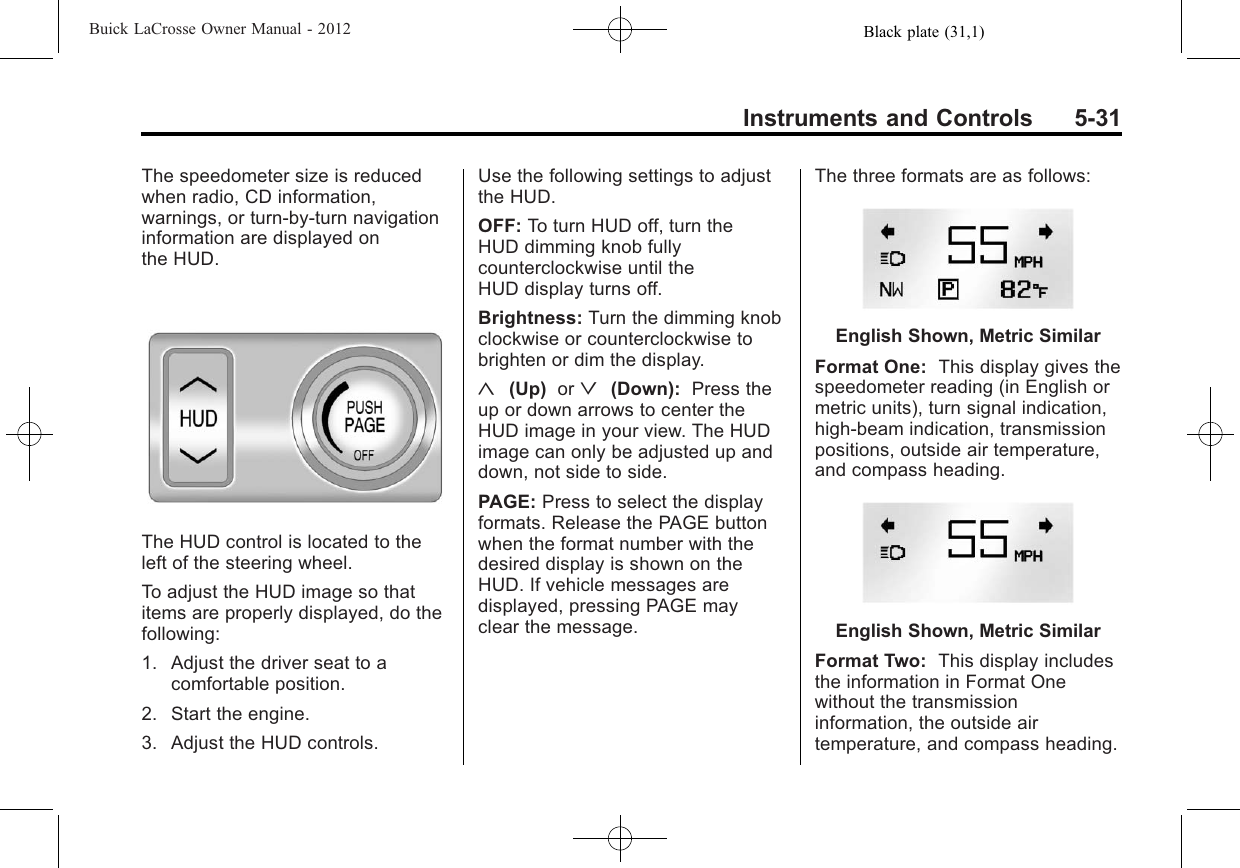 Black plate (31,1)Buick LaCrosse Owner Manual - 2012Instruments and Controls 5-31The speedometer size is reducedwhen radio, CD information,warnings, or turn-by-turn navigationinformation are displayed onthe HUD.The HUD control is located to theleft of the steering wheel.To adjust the HUD image so thatitems are properly displayed, do thefollowing:1. Adjust the driver seat to acomfortable position.2. Start the engine.3. Adjust the HUD controls.Use the following settings to adjustthe HUD.OFF: To turn HUD off, turn theHUD dimming knob fullycounterclockwise until theHUD display turns off.Brightness: Turn the dimming knobclockwise or counterclockwise tobrighten or dim the display.«(Up) or ª(Down): Press theup or down arrows to center theHUD image in your view. The HUDimage can only be adjusted up anddown, not side to side.PAGE: Press to select the displayformats. Release the PAGE buttonwhen the format number with thedesired display is shown on theHUD. If vehicle messages aredisplayed, pressing PAGE mayclear the message.The three formats are as follows:English Shown, Metric SimilarFormat One: This display gives thespeedometer reading (in English ormetric units), turn signal indication,high‐beam indication, transmissionpositions, outside air temperature,and compass heading.English Shown, Metric SimilarFormat Two: This display includesthe information in Format Onewithout the transmissioninformation, the outside airtemperature, and compass heading.