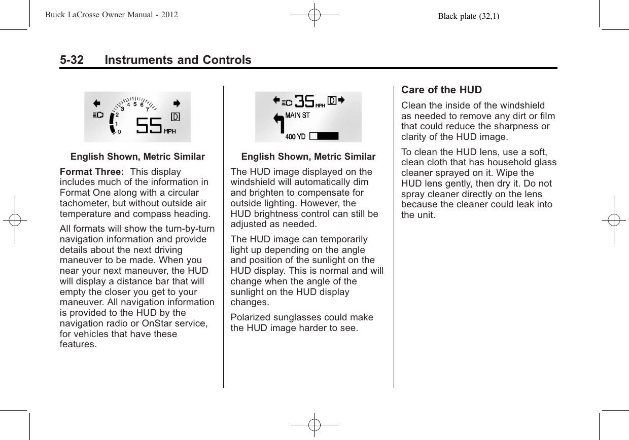 Black plate (32,1)Buick LaCrosse Owner Manual - 20125-32 Instruments and ControlsEnglish Shown, Metric SimilarFormat Three: This displayincludes much of the information inFormat One along with a circulartachometer, but without outside airtemperature and compass heading.All formats will show the turn-by-turnnavigation information and providedetails about the next drivingmaneuver to be made. When younear your next maneuver, the HUDwill display a distance bar that willempty the closer you get to yourmaneuver. All navigation informationis provided to the HUD by thenavigation radio or OnStar service,for vehicles that have thesefeatures.English Shown, Metric SimilarThe HUD image displayed on thewindshield will automatically dimand brighten to compensate foroutside lighting. However, theHUD brightness control can still beadjusted as needed.The HUD image can temporarilylight up depending on the angleand position of the sunlight on theHUD display. This is normal and willchange when the angle of thesunlight on the HUD displaychanges.Polarized sunglasses could makethe HUD image harder to see.Care of the HUDClean the inside of the windshieldas needed to remove any dirt or filmthat could reduce the sharpness orclarity of the HUD image.To clean the HUD lens, use a soft,clean cloth that has household glasscleaner sprayed on it. Wipe theHUD lens gently, then dry it. Do notspray cleaner directly on the lensbecause the cleaner could leak intothe unit.