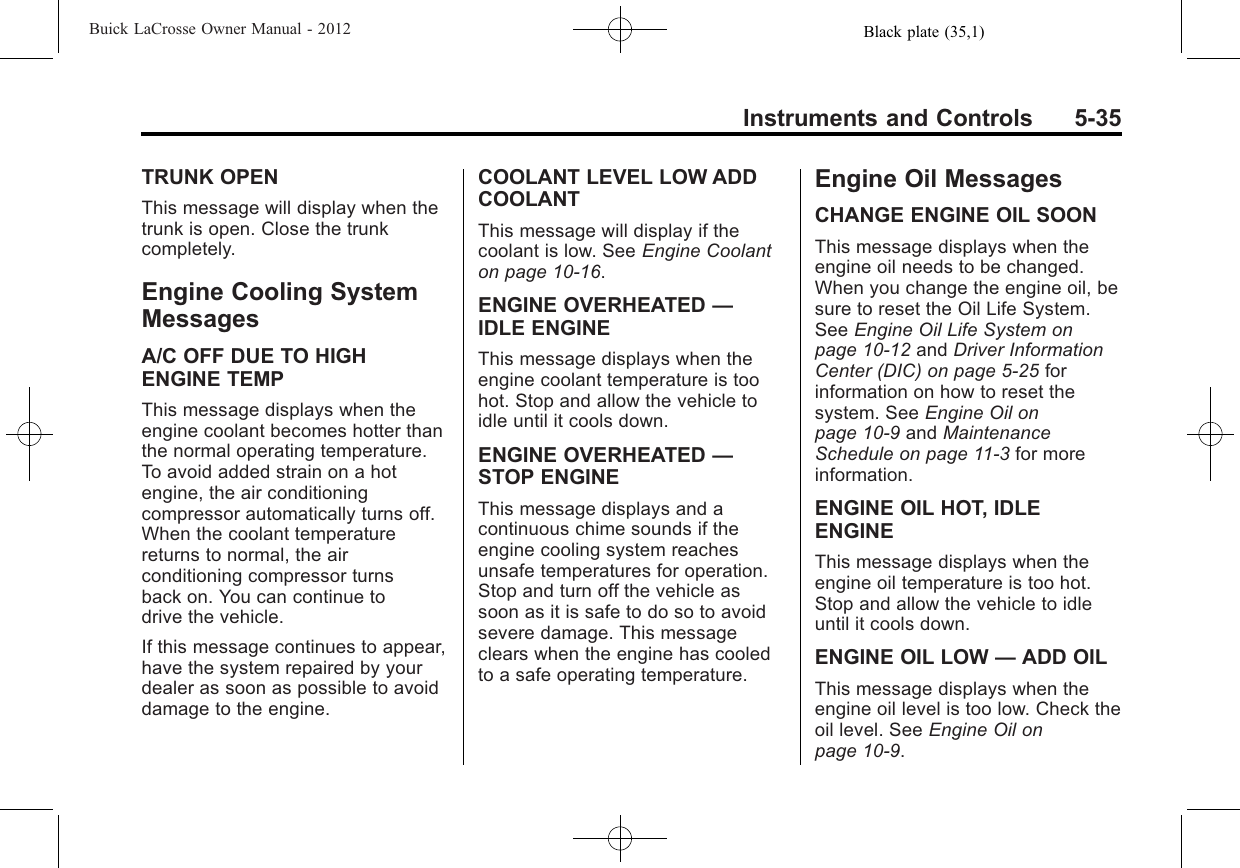 Black plate (35,1)Buick LaCrosse Owner Manual - 2012Instruments and Controls 5-35TRUNK OPENThis message will display when thetrunk is open. Close the trunkcompletely.Engine Cooling SystemMessagesA/C OFF DUE TO HIGHENGINE TEMPThis message displays when theengine coolant becomes hotter thanthe normal operating temperature.To avoid added strain on a hotengine, the air conditioningcompressor automatically turns off.When the coolant temperaturereturns to normal, the airconditioning compressor turnsback on. You can continue todrive the vehicle.If this message continues to appear,have the system repaired by yourdealer as soon as possible to avoiddamage to the engine.COOLANT LEVEL LOW ADDCOOLANTThis message will display if thecoolant is low. See Engine Coolanton page 10‑16.ENGINE OVERHEATED —IDLE ENGINEThis message displays when theengine coolant temperature is toohot. Stop and allow the vehicle toidle until it cools down.ENGINE OVERHEATED —STOP ENGINEThis message displays and acontinuous chime sounds if theengine cooling system reachesunsafe temperatures for operation.Stop and turn off the vehicle assoon as it is safe to do so to avoidsevere damage. This messageclears when the engine has cooledto a safe operating temperature.Engine Oil MessagesCHANGE ENGINE OIL SOONThis message displays when theengine oil needs to be changed.When you change the engine oil, besure to reset the Oil Life System.See Engine Oil Life System onpage 10‑12 and Driver InformationCenter (DIC) on page 5‑25 forinformation on how to reset thesystem. See Engine Oil onpage 10‑9and MaintenanceSchedule on page 11‑3for moreinformation.ENGINE OIL HOT, IDLEENGINEThis message displays when theengine oil temperature is too hot.Stop and allow the vehicle to idleuntil it cools down.ENGINE OIL LOW —ADD OILThis message displays when theengine oil level is too low. Check theoil level. See Engine Oil onpage 10‑9.