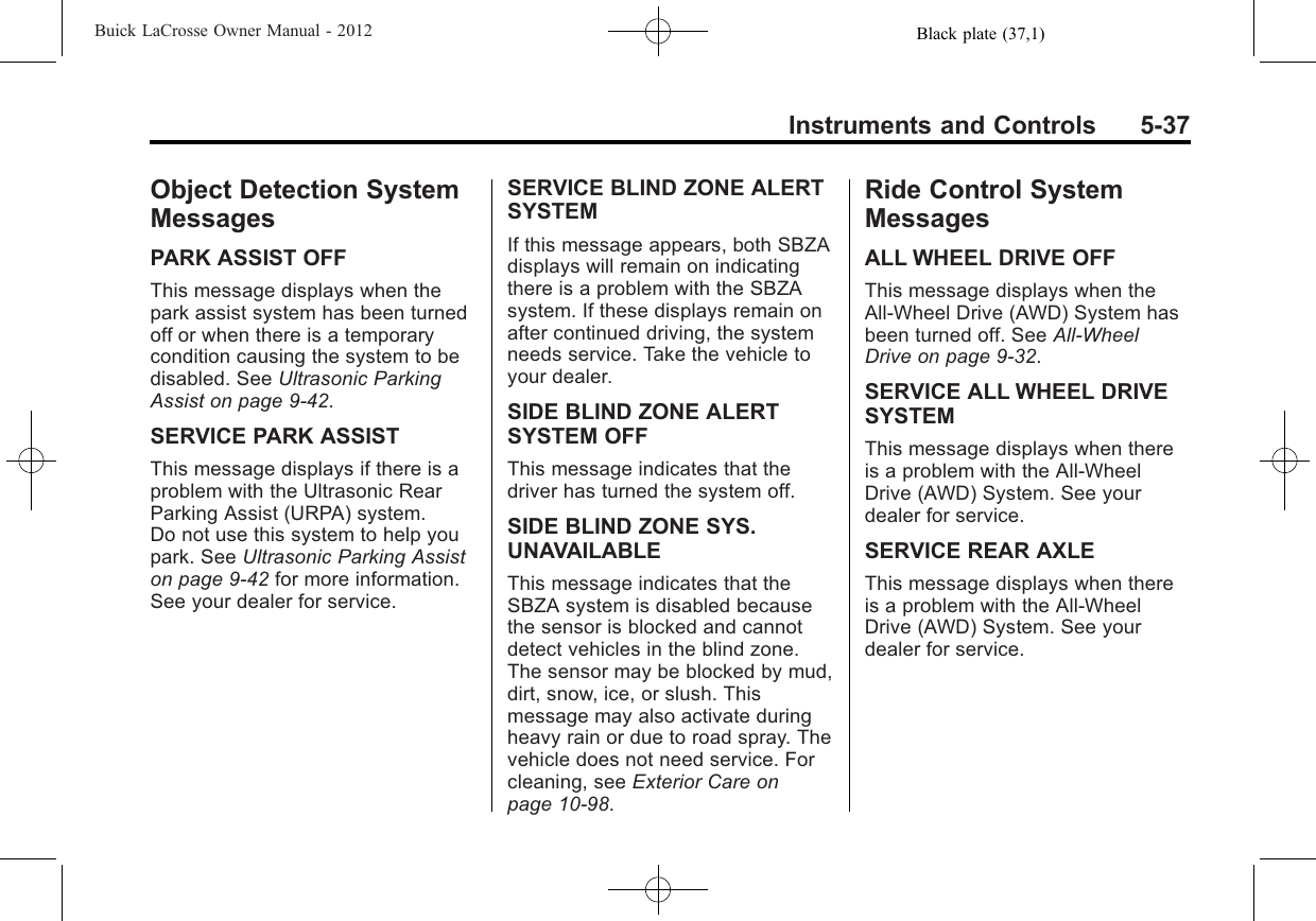 Black plate (37,1)Buick LaCrosse Owner Manual - 2012Instruments and Controls 5-37Object Detection SystemMessagesPARK ASSIST OFFThis message displays when thepark assist system has been turnedoff or when there is a temporarycondition causing the system to bedisabled. See Ultrasonic ParkingAssist on page 9‑42.SERVICE PARK ASSISTThis message displays if there is aproblem with the Ultrasonic RearParking Assist (URPA) system.Do not use this system to help youpark. See Ultrasonic Parking Assiston page 9‑42 for more information.See your dealer for service.SERVICE BLIND ZONE ALERTSYSTEMIf this message appears, both SBZAdisplays will remain on indicatingthere is a problem with the SBZAsystem. If these displays remain onafter continued driving, the systemneeds service. Take the vehicle toyour dealer.SIDE BLIND ZONE ALERTSYSTEM OFFThis message indicates that thedriver has turned the system off.SIDE BLIND ZONE SYS.UNAVAILABLEThis message indicates that theSBZA system is disabled becausethe sensor is blocked and cannotdetect vehicles in the blind zone.The sensor may be blocked by mud,dirt, snow, ice, or slush. Thismessage may also activate duringheavy rain or due to road spray. Thevehicle does not need service. Forcleaning, see Exterior Care onpage 10‑98.Ride Control SystemMessagesALL WHEEL DRIVE OFFThis message displays when theAll-Wheel Drive (AWD) System hasbeen turned off. See All-WheelDrive on page 9‑32.SERVICE ALL WHEEL DRIVESYSTEMThis message displays when thereis a problem with the All-WheelDrive (AWD) System. See yourdealer for service.SERVICE REAR AXLEThis message displays when thereis a problem with the All-WheelDrive (AWD) System. See yourdealer for service.