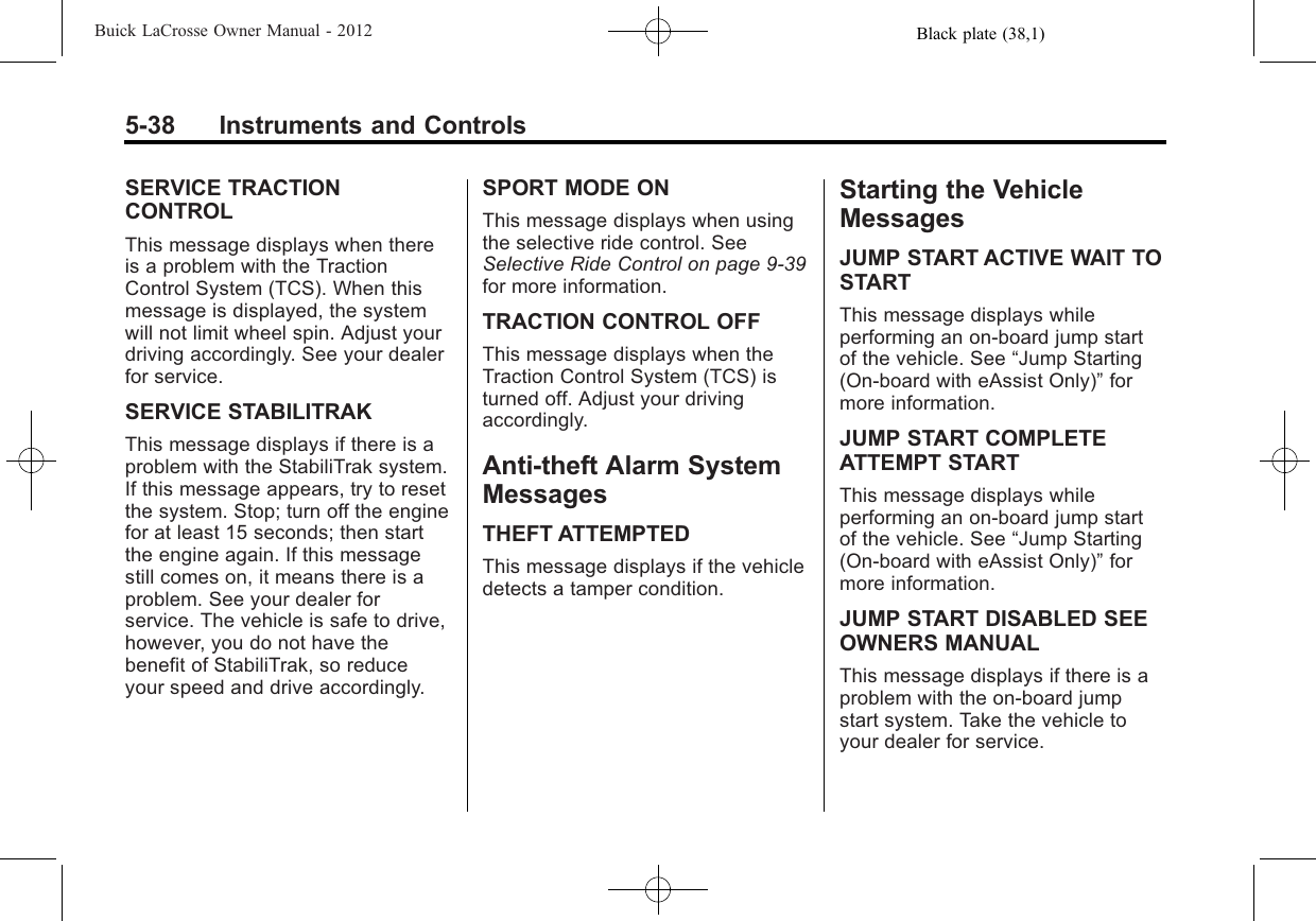 Black plate (38,1)Buick LaCrosse Owner Manual - 20125-38 Instruments and ControlsSERVICE TRACTIONCONTROLThis message displays when thereis a problem with the TractionControl System (TCS). When thismessage is displayed, the systemwill not limit wheel spin. Adjust yourdriving accordingly. See your dealerfor service.SERVICE STABILITRAKThis message displays if there is aproblem with the StabiliTrak system.If this message appears, try to resetthe system. Stop; turn off the enginefor at least 15 seconds; then startthe engine again. If this messagestill comes on, it means there is aproblem. See your dealer forservice. The vehicle is safe to drive,however, you do not have thebenefit of StabiliTrak, so reduceyour speed and drive accordingly.SPORT MODE ONThis message displays when usingthe selective ride control. SeeSelective Ride Control on page 9‑39for more information.TRACTION CONTROL OFFThis message displays when theTraction Control System (TCS) isturned off. Adjust your drivingaccordingly.Anti-theft Alarm SystemMessagesTHEFT ATTEMPTEDThis message displays if the vehicledetects a tamper condition.Starting the VehicleMessagesJUMP START ACTIVE WAIT TOSTARTThis message displays whileperforming an on-board jump startof the vehicle. See “Jump Starting(On-board with eAssist Only)”formore information.JUMP START COMPLETEATTEMPT STARTThis message displays whileperforming an on-board jump startof the vehicle. See “Jump Starting(On-board with eAssist Only)”formore information.JUMP START DISABLED SEEOWNERS MANUALThis message displays if there is aproblem with the on-board jumpstart system. Take the vehicle toyour dealer for service.