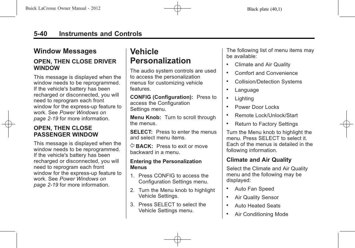 Black plate (40,1)Buick LaCrosse Owner Manual - 20125-40 Instruments and ControlsWindow MessagesOPEN, THEN CLOSE DRIVERWINDOWThis message is displayed when thewindow needs to be reprogrammed.If the vehicle&apos;s battery has beenrecharged or disconnected, you willneed to reprogram each frontwindow for the express-up feature towork. See Power Windows onpage 2‑19 for more information.OPEN, THEN CLOSEPASSENGER WINDOWThis message is displayed when thewindow needs to be reprogrammed.If the vehicle&apos;s battery has beenrecharged or disconnected, you willneed to reprogram each frontwindow for the express-up feature towork. See Power Windows onpage 2‑19 for more information.VehiclePersonalizationThe audio system controls are usedto access the personalizationmenus for customizing vehiclefeatures.CONFIG (Configuration): Press toaccess the ConfigurationSettings menu.Menu Knob: Turn to scroll throughthe menus.SELECT: Press to enter the menusand select menu items./BACK: Press to exit or movebackward in a menu.Entering the PersonalizationMenus1. Press CONFIG to access theConfiguration Settings menu.2. Turn the Menu knob to highlightVehicle Settings.3. Press SELECT to select theVehicle Settings menu.The following list of menu items maybe available:.Climate and Air Quality.Comfort and Convenience.Collision/Detection Systems.Language.Lighting.Power Door Locks.Remote Lock/Unlock/Start.Return to Factory SettingsTurn the Menu knob to highlight themenu. Press SELECT to select it.Each of the menus is detailed in thefollowing information.Climate and Air QualitySelect the Climate and Air Qualitymenu and the following may bedisplayed:.Auto Fan Speed.Air Quality Sensor.Auto Heated Seats.Air Conditioning Mode