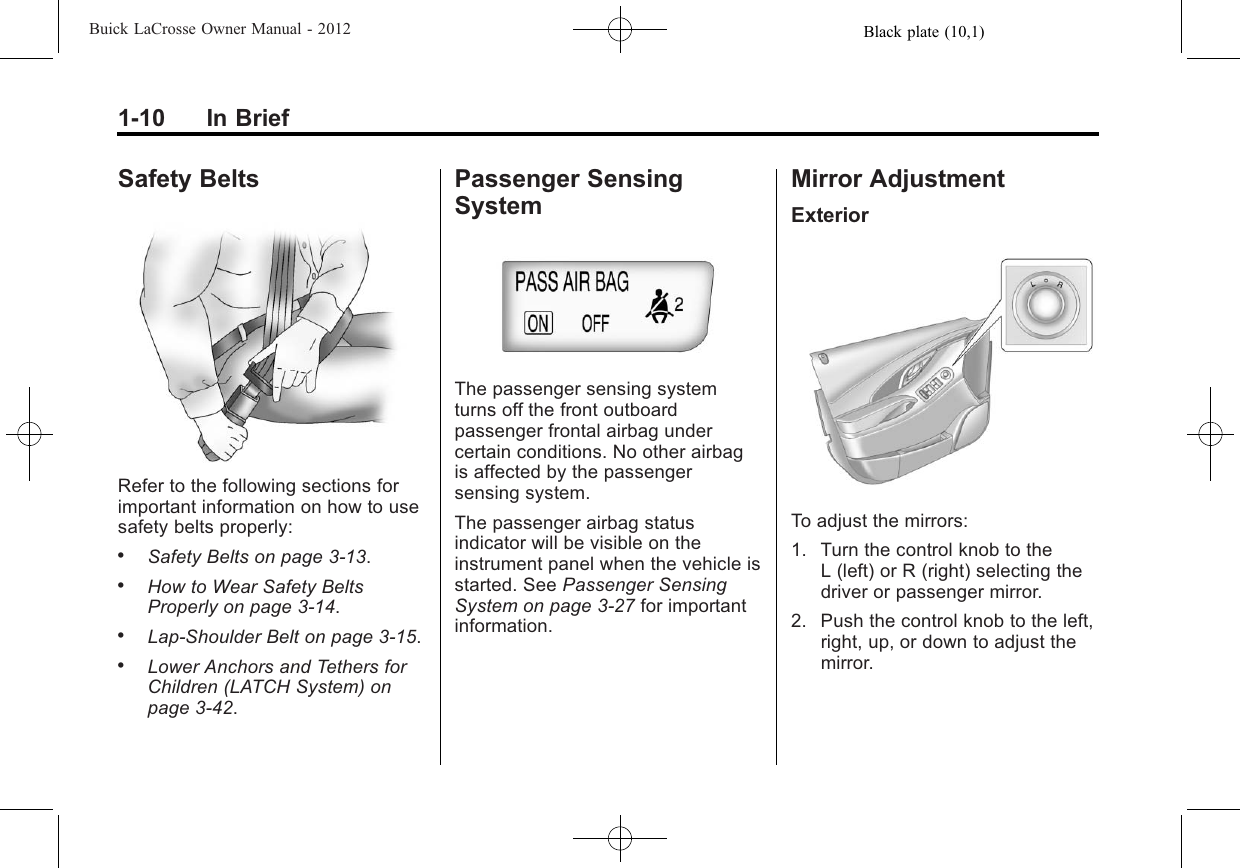 Black plate (10,1)Buick LaCrosse Owner Manual - 20121-10 In BriefSafety BeltsRefer to the following sections forimportant information on how to usesafety belts properly:.Safety Belts on page 3‑13..How to Wear Safety BeltsProperly on page 3‑14..Lap-Shoulder Belt on page 3‑15..Lower Anchors and Tethers forChildren (LATCH System) onpage 3‑42.Passenger SensingSystemThe passenger sensing systemturns off the front outboardpassenger frontal airbag undercertain conditions. No other airbagis affected by the passengersensing system.The passenger airbag statusindicator will be visible on theinstrument panel when the vehicle isstarted. See Passenger SensingSystem on page 3‑27 for importantinformation.Mirror AdjustmentExteriorTo adjust the mirrors:1. Turn the control knob to theL (left) or R (right) selecting thedriver or passenger mirror.2. Push the control knob to the left,right, up, or down to adjust themirror.