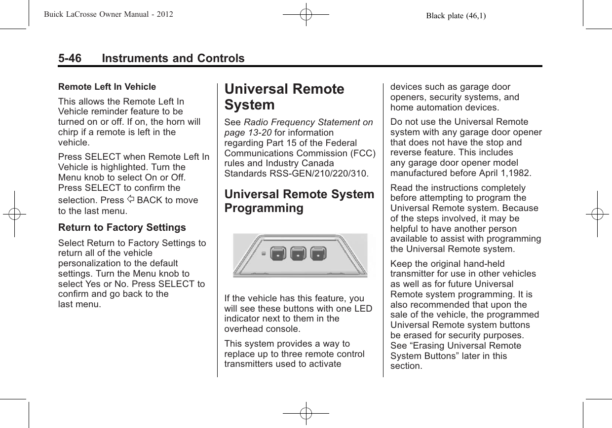 Black plate (46,1)Buick LaCrosse Owner Manual - 20125-46 Instruments and ControlsRemote Left In VehicleThis allows the Remote Left InVehicle reminder feature to beturned on or off. If on, the horn willchirp if a remote is left in thevehicle.Press SELECT when Remote Left InVehicle is highlighted. Turn theMenu knob to select On or Off.Press SELECT to confirm theselection. Press /BACK to moveto the last menu.Return to Factory SettingsSelect Return to Factory Settings toreturn all of the vehiclepersonalization to the defaultsettings. Turn the Menu knob toselect Yes or No. Press SELECT toconfirm and go back to thelast menu.Universal RemoteSystemSee Radio Frequency Statement onpage 13‑20 for informationregarding Part 15 of the FederalCommunications Commission (FCC)rules and Industry CanadaStandards RSS-GEN/210/220/310.Universal Remote SystemProgrammingIf the vehicle has this feature, youwill see these buttons with one LEDindicator next to them in theoverhead console.This system provides a way toreplace up to three remote controltransmitters used to activatedevices such as garage dooropeners, security systems, andhome automation devices.Do not use the Universal Remotesystem with any garage door openerthat does not have the stop andreverse feature. This includesany garage door opener modelmanufactured before April 1,1982.Read the instructions completelybefore attempting to program theUniversal Remote system. Becauseof the steps involved, it may behelpful to have another personavailable to assist with programmingthe Universal Remote system.Keep the original hand-heldtransmitter for use in other vehiclesas well as for future UniversalRemote system programming. It isalso recommended that upon thesale of the vehicle, the programmedUniversal Remote system buttonsbe erased for security purposes.See “Erasing Universal RemoteSystem Buttons”later in thissection.
