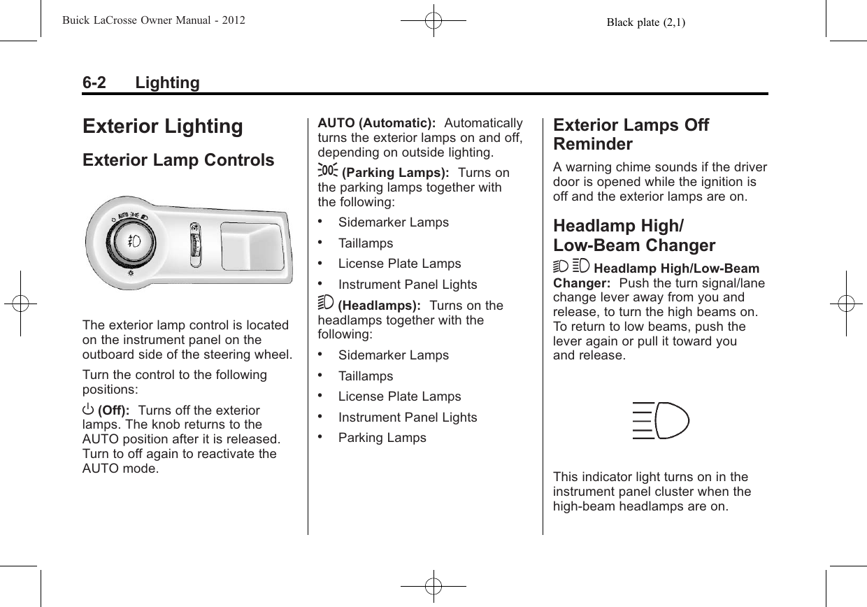 Black plate (2,1)Buick LaCrosse Owner Manual - 20126-2 LightingExterior LightingExterior Lamp ControlsThe exterior lamp control is locatedon the instrument panel on theoutboard side of the steering wheel.Turn the control to the followingpositions:O(Off): Turns off the exteriorlamps. The knob returns to theAUTO position after it is released.Turn to off again to reactivate theAUTO mode.AUTO (Automatic): Automaticallyturns the exterior lamps on and off,depending on outside lighting.;(Parking Lamps): Turns onthe parking lamps together withthe following:.Sidemarker Lamps.Taillamps.License Plate Lamps.Instrument Panel Lights5(Headlamps): Turns on theheadlamps together with thefollowing:.Sidemarker Lamps.Taillamps.License Plate Lamps.Instrument Panel Lights.Parking LampsExterior Lamps OffReminderA warning chime sounds if the driverdoor is opened while the ignition isoff and the exterior lamps are on.Headlamp High/Low-Beam Changer2 3 Headlamp High/Low‐BeamChanger: Push the turn signal/lanechange lever away from you andrelease, to turn the high beams on.To return to low beams, push thelever again or pull it toward youand release.This indicator light turns on in theinstrument panel cluster when thehigh‐beam headlamps are on.