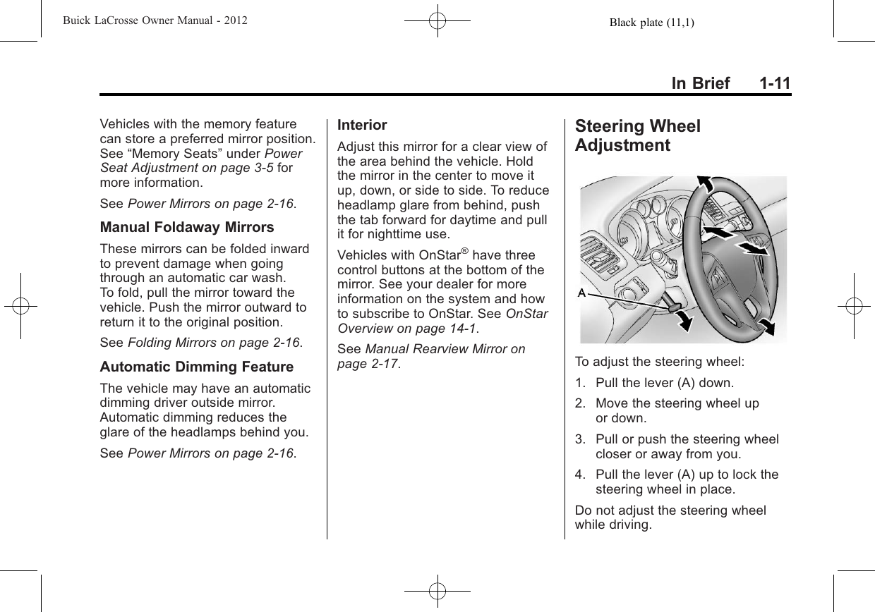 Black plate (11,1)Buick LaCrosse Owner Manual - 2012In Brief 1-11Vehicles with the memory featurecan store a preferred mirror position.See “Memory Seats”under PowerSeat Adjustment on page 3‑5formore information.See Power Mirrors on page 2‑16.Manual Foldaway MirrorsThese mirrors can be folded inwardto prevent damage when goingthrough an automatic car wash.To fold, pull the mirror toward thevehicle. Push the mirror outward toreturn it to the original position.See Folding Mirrors on page 2‑16.Automatic Dimming FeatureThe vehicle may have an automaticdimming driver outside mirror.Automatic dimming reduces theglare of the headlamps behind you.See Power Mirrors on page 2‑16.InteriorAdjust this mirror for a clear view ofthe area behind the vehicle. Holdthe mirror in the center to move itup, down, or side to side. To reduceheadlamp glare from behind, pushthe tab forward for daytime and pullit for nighttime use.Vehicles with OnStar®have threecontrol buttons at the bottom of themirror. See your dealer for moreinformation on the system and howto subscribe to OnStar. See OnStarOverview on page 14‑1.See Manual Rearview Mirror onpage 2‑17.Steering WheelAdjustmentTo adjust the steering wheel:1. Pull the lever (A) down.2. Move the steering wheel upor down.3. Pull or push the steering wheelcloser or away from you.4. Pull the lever (A) up to lock thesteering wheel in place.Do not adjust the steering wheelwhile driving.