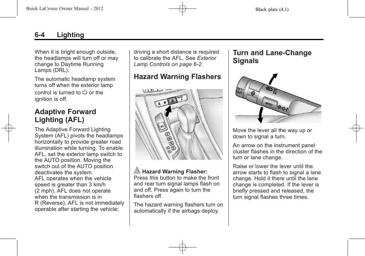 Black plate (4,1)Buick LaCrosse Owner Manual - 20126-4 LightingWhen it is bright enough outside,the headlamps will turn off or maychange to Daytime RunningLamps (DRL).The automatic headlamp systemturns off when the exterior lampcontrol is turned to Oor theignition is off.Adaptive ForwardLighting (AFL)The Adaptive Forward LightingSystem (AFL) pivots the headlampshorizontally to provide greater roadillumination while turning. To enableAFL, set the exterior lamp switch tothe AUTO position. Moving theswitch out of the AUTO positiondeactivates the system.AFL operates when the vehiclespeed is greater than 3 km/h(2 mph). AFL does not operatewhen the transmission is inR (Reverse). AFL is not immediatelyoperable after starting the vehicle;driving a short distance is requiredto calibrate the AFL. See ExteriorLamp Controls on page 6‑2.Hazard Warning Flashers|Hazard Warning Flasher:Press this button to make the frontand rear turn signal lamps flash onand off. Press again to turn theflashers off.The hazard warning flashers turn onautomatically if the airbags deploy.Turn and Lane-ChangeSignalsMove the lever all the way up ordown to signal a turn.An arrow on the instrument panelcluster flashes in the direction of theturn or lane change.Raise or lower the lever until thearrow starts to flash to signal a lanechange. Hold it there until the lanechange is completed. If the lever isbriefly pressed and released, theturn signal flashes three times.