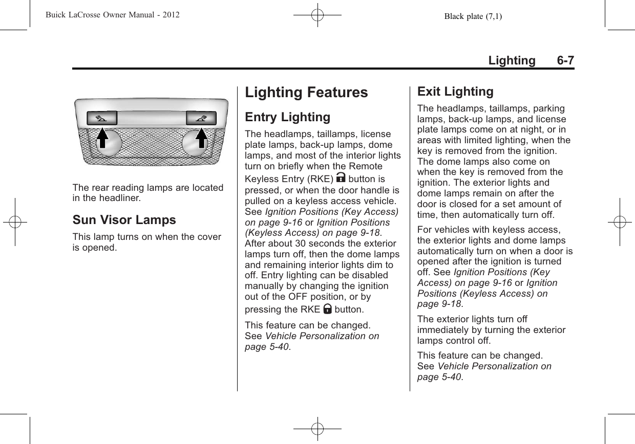 Black plate (7,1)Buick LaCrosse Owner Manual - 2012Lighting 6-7The rear reading lamps are locatedin the headliner.Sun Visor LampsThis lamp turns on when the coveris opened.Lighting FeaturesEntry LightingThe headlamps, taillamps, licenseplate lamps, back‐up lamps, domelamps, and most of the interior lightsturn on briefly when the RemoteKeyless Entry (RKE) Kbutton ispressed, or when the door handle ispulled on a keyless access vehicle.See Ignition Positions (Key Access)on page 9‑16 or Ignition Positions(Keyless Access) on page 9‑18.After about 30 seconds the exteriorlamps turn off, then the dome lampsand remaining interior lights dim tooff. Entry lighting can be disabledmanually by changing the ignitionout of the OFF position, or bypressing the RKE Qbutton.This feature can be changed.See Vehicle Personalization onpage 5‑40.Exit LightingThe headlamps, taillamps, parkinglamps, back‐up lamps, and licenseplate lamps come on at night, or inareas with limited lighting, when thekey is removed from the ignition.The dome lamps also come onwhen the key is removed from theignition. The exterior lights anddome lamps remain on after thedoor is closed for a set amount oftime, then automatically turn off.For vehicles with keyless access,the exterior lights and dome lampsautomatically turn on when a door isopened after the ignition is turnedoff. See Ignition Positions (KeyAccess) on page 9‑16 or IgnitionPositions (Keyless Access) onpage 9‑18.The exterior lights turn offimmediately by turning the exteriorlamps control off.This feature can be changed.See Vehicle Personalization onpage 5‑40.