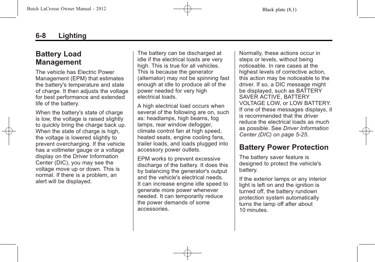 Black plate (8,1)Buick LaCrosse Owner Manual - 20126-8 LightingBattery LoadManagementThe vehicle has Electric PowerManagement (EPM) that estimatesthe battery&apos;s temperature and stateof charge. It then adjusts the voltagefor best performance and extendedlife of the battery.When the battery&apos;s state of chargeis low, the voltage is raised slightlyto quickly bring the charge back up.When the state of charge is high,the voltage is lowered slightly toprevent overcharging. If the vehiclehas a voltmeter gauge or a voltagedisplay on the Driver InformationCenter (DIC), you may see thevoltage move up or down. This isnormal. If there is a problem, analert will be displayed.The battery can be discharged atidle if the electrical loads are veryhigh. This is true for all vehicles.This is because the generator(alternator) may not be spinning fastenough at idle to produce all of thepower needed for very highelectrical loads.A high electrical load occurs whenseveral of the following are on, suchas: headlamps, high beams, foglamps, rear window defogger,climate control fan at high speed,heated seats, engine cooling fans,trailer loads, and loads plugged intoaccessory power outlets.EPM works to prevent excessivedischarge of the battery. It does thisby balancing the generator&apos;s outputand the vehicle&apos;s electrical needs.It can increase engine idle speed togenerate more power wheneverneeded. It can temporarily reducethe power demands of someaccessories.Normally, these actions occur insteps or levels, without beingnoticeable. In rare cases at thehighest levels of corrective action,this action may be noticeable to thedriver. If so, a DIC message mightbe displayed, such as BATTERYSAVER ACTIVE, BATTERYVOLTAGE LOW, or LOW BATTERY.If one of these messages displays, itis recommended that the driverreduce the electrical loads as muchas possible. See Driver InformationCenter (DIC) on page 5‑25.Battery Power ProtectionThe battery saver feature isdesigned to protect the vehicle&apos;sbattery.If the exterior lamps or any interiorlight is left on and the ignition isturned off, the battery rundownprotection system automaticallyturns the lamp off after about10 minutes.