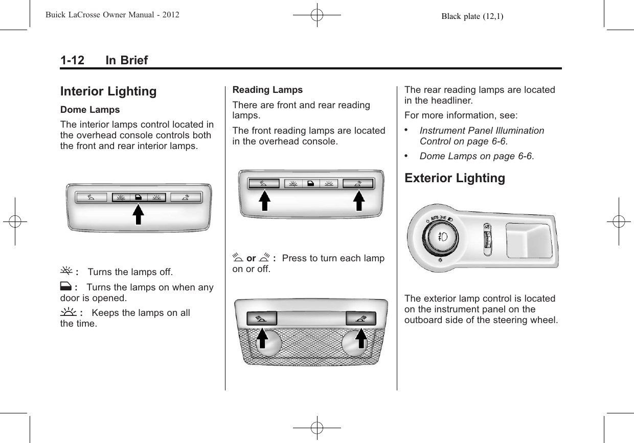 Black plate (12,1)Buick LaCrosse Owner Manual - 20121-12 In BriefInterior LightingDome LampsThe interior lamps control located inthe overhead console controls boththe front and rear interior lamps.(:Turns the lamps off.H:Turns the lamps on when anydoor is opened.&apos;:Keeps the lamps on allthe time.Reading LampsThere are front and rear readinglamps.The front reading lamps are locatedin the overhead console.#or $:Press to turn each lampon or off.The rear reading lamps are locatedin the headliner.For more information, see:.Instrument Panel IlluminationControl on page 6‑6..Dome Lamps on page 6‑6.Exterior LightingThe exterior lamp control is locatedon the instrument panel on theoutboard side of the steering wheel.