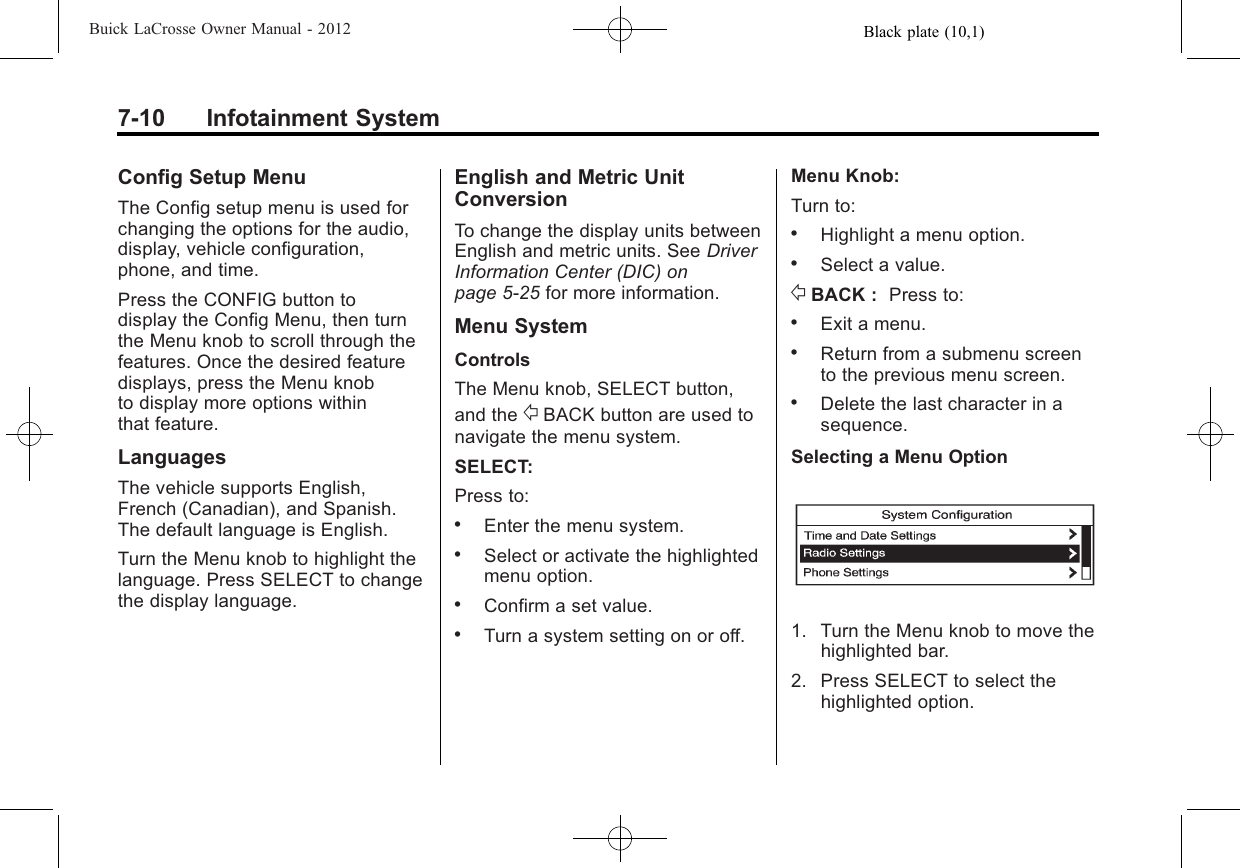 Black plate (10,1)Buick LaCrosse Owner Manual - 20127-10 Infotainment SystemConfig Setup MenuThe Config setup menu is used forchanging the options for the audio,display, vehicle configuration,phone, and time.Press the CONFIG button todisplay the Config Menu, then turnthe Menu knob to scroll through thefeatures. Once the desired featuredisplays, press the Menu knobto display more options withinthat feature.LanguagesThe vehicle supports English,French (Canadian), and Spanish.The default language is English.Turn the Menu knob to highlight thelanguage. Press SELECT to changethe display language.English and Metric UnitConversionTo change the display units betweenEnglish and metric units. See DriverInformation Center (DIC) onpage 5‑25 for more information.Menu SystemControlsThe Menu knob, SELECT button,and the /BACK button are used tonavigate the menu system.SELECT:Press to:.Enter the menu system..Select or activate the highlightedmenu option..Confirm a set value..Turn a system setting on or off.Menu Knob:Turn to:.Highlight a menu option..Select a value./BACK : Press to:.Exit a menu..Return from a submenu screento the previous menu screen..Delete the last character in asequence.Selecting a Menu Option1. Turn the Menu knob to move thehighlighted bar.2. Press SELECT to select thehighlighted option.