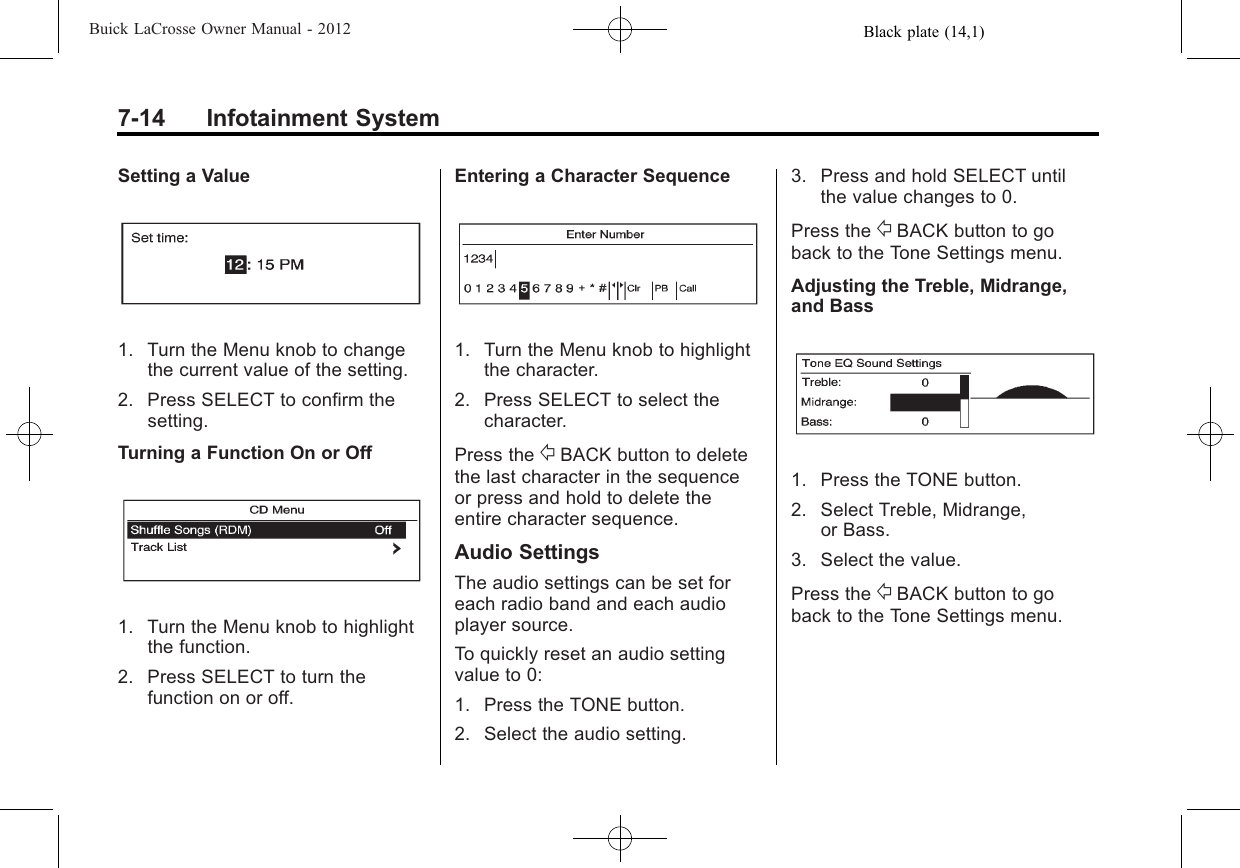 Black plate (14,1)Buick LaCrosse Owner Manual - 20127-14 Infotainment SystemSetting a Value1. Turn the Menu knob to changethe current value of the setting.2. Press SELECT to confirm thesetting.Turning a Function On or Off1. Turn the Menu knob to highlightthe function.2. Press SELECT to turn thefunction on or off.Entering a Character Sequence1. Turn the Menu knob to highlightthe character.2. Press SELECT to select thecharacter.Press the /BACK button to deletethe last character in the sequenceor press and hold to delete theentire character sequence.Audio SettingsThe audio settings can be set foreach radio band and each audioplayer source.To quickly reset an audio settingvalue to 0:1. Press the TONE button.2. Select the audio setting.3. Press and hold SELECT untilthe value changes to 0.Press the /BACK button to goback to the Tone Settings menu.Adjusting the Treble, Midrange,and Bass1. Press the TONE button.2. Select Treble, Midrange,or Bass.3. Select the value.Press the /BACK button to goback to the Tone Settings menu.