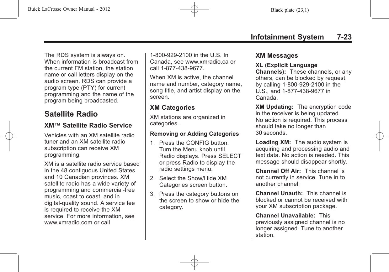 Black plate (23,1)Buick LaCrosse Owner Manual - 2012Infotainment System 7-23The RDS system is always on.When information is broadcast fromthe current FM station, the stationname or call letters display on theaudio screen. RDS can provide aprogram type (PTY) for currentprogramming and the name of theprogram being broadcasted.Satellite RadioXM™Satellite Radio ServiceVehicles with an XM satellite radiotuner and an XM satellite radiosubscription can receive XMprogramming.XM is a satellite radio service basedin the 48 contiguous United Statesand 10 Canadian provinces. XMsatellite radio has a wide variety ofprogramming and commercial-freemusic, coast to coast, and indigital-quality sound. A service feeis required to receive the XMservice. For more information, seewww.xmradio.com or call1-800-929-2100 in the U.S. InCanada, see www.xmradio.ca orcall 1-877-438-9677.When XM is active, the channelname and number, category name,song title, and artist display on thescreen.XM CategoriesXM stations are organized incategories.Removing or Adding Categories1. Press the CONFIG button.Turn the Menu knob untilRadio displays. Press SELECTor press Radio to display theradio settings menu.2. Select the Show/Hide XMCategories screen button.3. Press the category buttons onthe screen to show or hide thecategory.XM MessagesXL (Explicit LanguageChannels): These channels, or anyothers, can be blocked by request,by calling 1-800-929-2100 in theU.S., and 1-877-438-9677 inCanada.XM Updating: The encryption codein the receiver is being updated.No action is required. This processshould take no longer than30 seconds.Loading XM: The audio system isacquiring and processing audio andtext data. No action is needed. Thismessage should disappear shortly.Channel Off Air: This channel isnot currently in service. Tune in toanother channel.Channel Unauth: This channel isblocked or cannot be received withyour XM subscription package.Channel Unavailable: Thispreviously assigned channel is nolonger assigned. Tune to anotherstation.