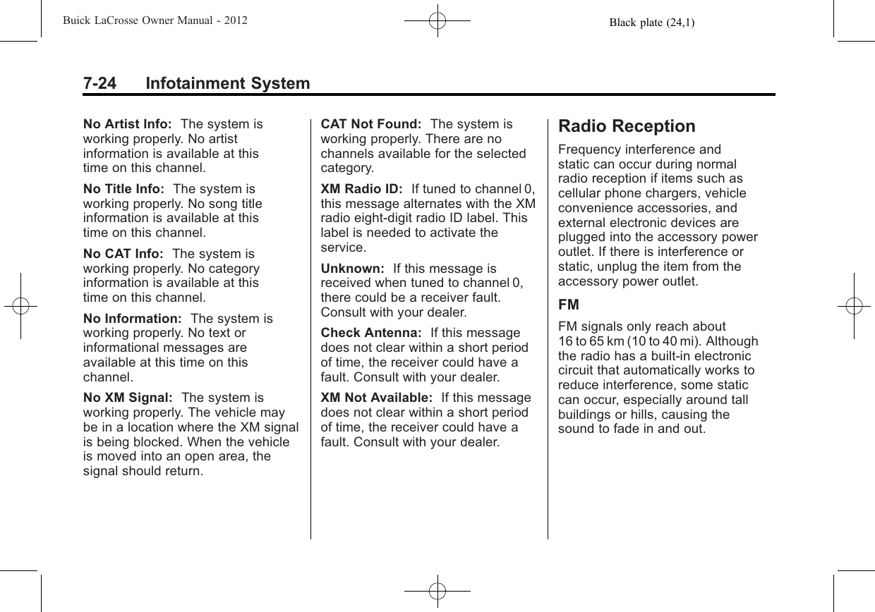 Black plate (24,1)Buick LaCrosse Owner Manual - 20127-24 Infotainment SystemNo Artist Info: The system isworking properly. No artistinformation is available at thistime on this channel.No Title Info: The system isworking properly. No song titleinformation is available at thistime on this channel.No CAT Info: The system isworking properly. No categoryinformation is available at thistime on this channel.No Information: The system isworking properly. No text orinformational messages areavailable at this time on thischannel.No XM Signal: The system isworking properly. The vehicle maybe in a location where the XM signalis being blocked. When the vehicleis moved into an open area, thesignal should return.CAT Not Found: The system isworking properly. There are nochannels available for the selectedcategory.XM Radio ID: If tuned to channel 0,this message alternates with the XMradio eight‐digit radio ID label. Thislabel is needed to activate theservice.Unknown: If this message isreceived when tuned to channel 0,there could be a receiver fault.Consult with your dealer.Check Antenna: If this messagedoes not clear within a short periodof time, the receiver could have afault. Consult with your dealer.XM Not Available: If this messagedoes not clear within a short periodof time, the receiver could have afault. Consult with your dealer.Radio ReceptionFrequency interference andstatic can occur during normalradio reception if items such ascellular phone chargers, vehicleconvenience accessories, andexternal electronic devices areplugged into the accessory poweroutlet. If there is interference orstatic, unplug the item from theaccessory power outlet.FMFM signals only reach about16 to 65 km (10 to 40 mi). Althoughthe radio has a built-in electroniccircuit that automatically works toreduce interference, some staticcan occur, especially around tallbuildings or hills, causing thesound to fade in and out.