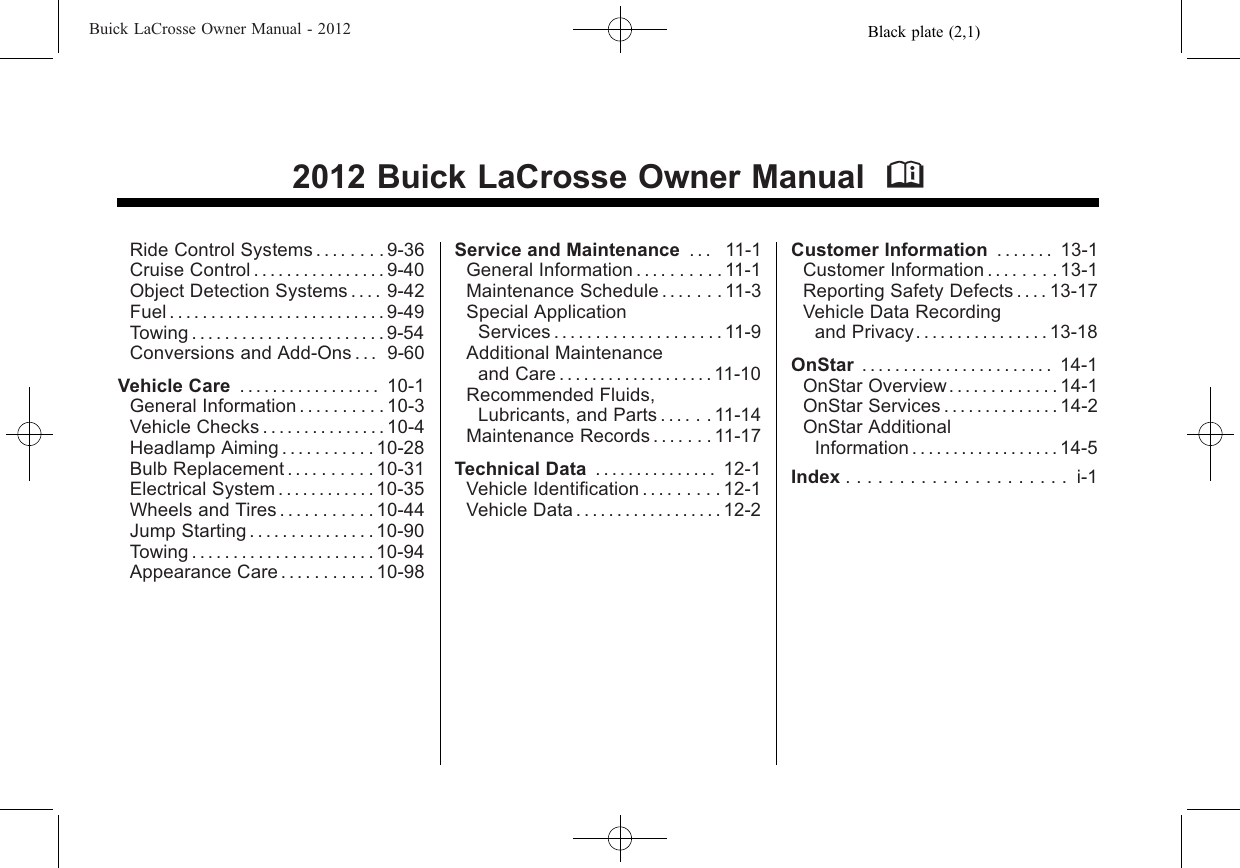 Black plate (2,1)Buick LaCrosse Owner Manual - 20122012 Buick LaCrosse Owner Manual MRide Control Systems . . . . . . . . 9-36Cruise Control . . . . . . . . . . . . . . . . 9-40Object Detection Systems . . . . 9-42Fuel . . . . . . . . . . . . . . . . . . . . . . . . . . 9-49Towing . . . . . . . . . . . . . . . . . . . . . . . 9-54Conversions and Add-Ons . . . 9-60Vehicle Care . . . . . . . . . . . . . . . . . 10-1General Information . . . . . . . . . . 10-3Vehicle Checks . . . . . . . . . . . . . . . 10-4Headlamp Aiming . . . . . . . . . . . 10-28Bulb Replacement . . . . . . . . . . 10-31Electrical System . . . . . . . . . . . . 10-35Wheels and Tires . . . . . . . . . . . 10-44Jump Starting . . . . . . . . . . . . . . . 10-90Towing . . . . . . . . . . . . . . . . . . . . . . 10-94Appearance Care . . . . . . . . . . . 10-98Service and Maintenance . . . 11-1General Information . . . . . . . . . . 11-1Maintenance Schedule . . . . . . . 11-3Special ApplicationServices . . . . . . . . . . . . . . . . . . . . 11-9Additional Maintenanceand Care . . . . . . . . . . . . . . . . . . . 11-10Recommended Fluids,Lubricants, and Parts . . . . . . 11-14Maintenance Records . . . . . . . 11-17Technical Data . . . . . . . . . . . . . . . 12-1Vehicle Identification . . . . . . . . . 12-1Vehicle Data . . . . . . . . . . . . . . . . . . 12-2Customer Information . . . . . . . 13-1Customer Information . . . . . . . . 13-1Reporting Safety Defects . . . . 13-17Vehicle Data Recordingand Privacy. . . . . . . . . . . . . . . . 13-18OnStar . . . . . . . . . . . . . . . . . . . . . . . 14-1OnStar Overview. . . . . . . . . . . . . 14-1OnStar Services . . . . . . . . . . . . . . 14-2OnStar AdditionalInformation . . . . . . . . . . . . . . . . . . 14-5Index ..................... i-1