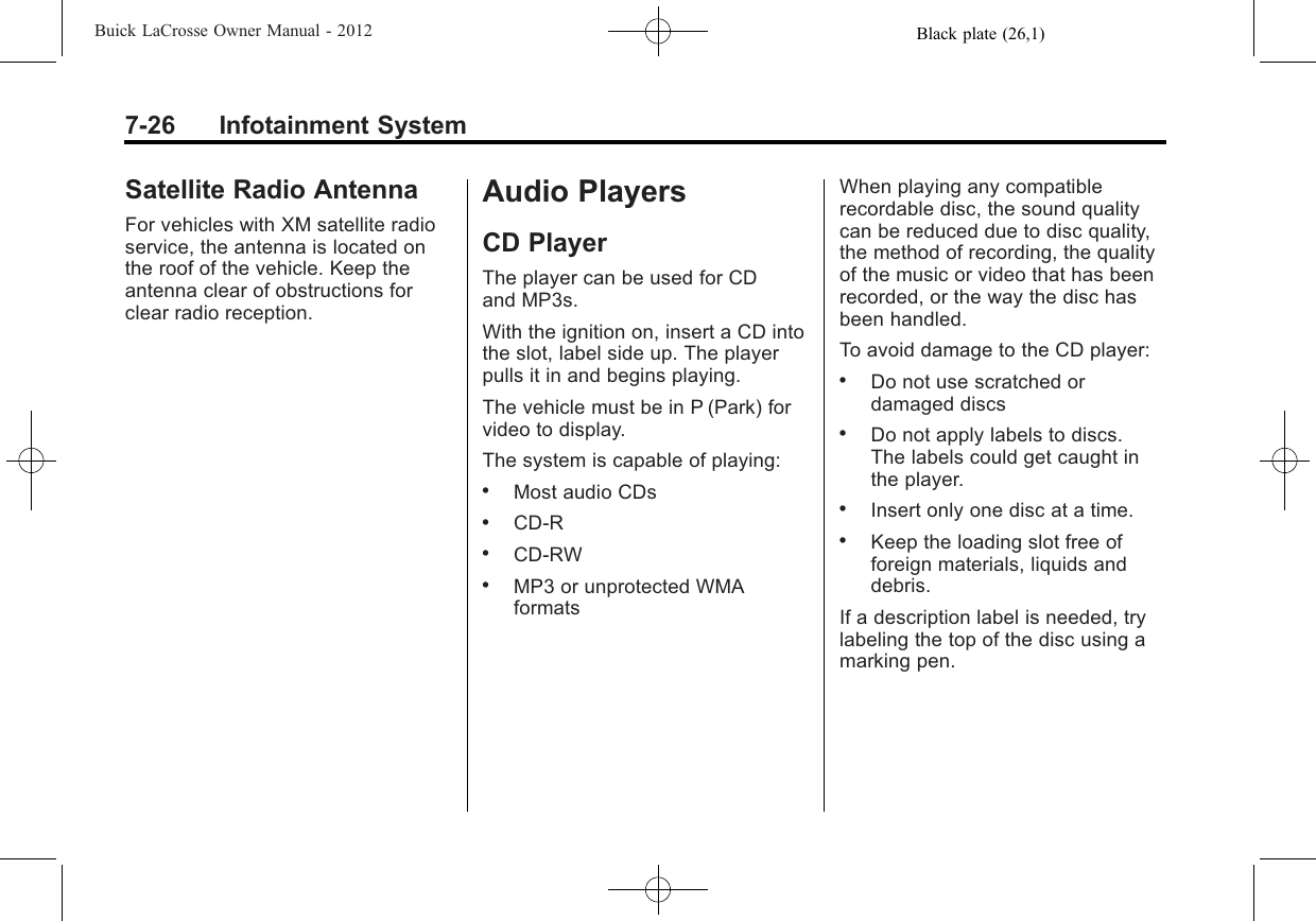 Black plate (26,1)Buick LaCrosse Owner Manual - 20127-26 Infotainment SystemSatellite Radio AntennaFor vehicles with XM satellite radioservice, the antenna is located onthe roof of the vehicle. Keep theantenna clear of obstructions forclear radio reception.Audio PlayersCD PlayerThe player can be used for CDand MP3s.With the ignition on, insert a CD intothe slot, label side up. The playerpulls it in and begins playing.The vehicle must be in P (Park) forvideo to display.The system is capable of playing:.Most audio CDs.CD-R.CD-RW.MP3 or unprotected WMAformatsWhen playing any compatiblerecordable disc, the sound qualitycan be reduced due to disc quality,the method of recording, the qualityof the music or video that has beenrecorded, or the way the disc hasbeen handled.To avoid damage to the CD player:.Do not use scratched ordamaged discs.Do not apply labels to discs.The labels could get caught inthe player..Insert only one disc at a time..Keep the loading slot free offoreign materials, liquids anddebris.If a description label is needed, trylabeling the top of the disc using amarking pen.