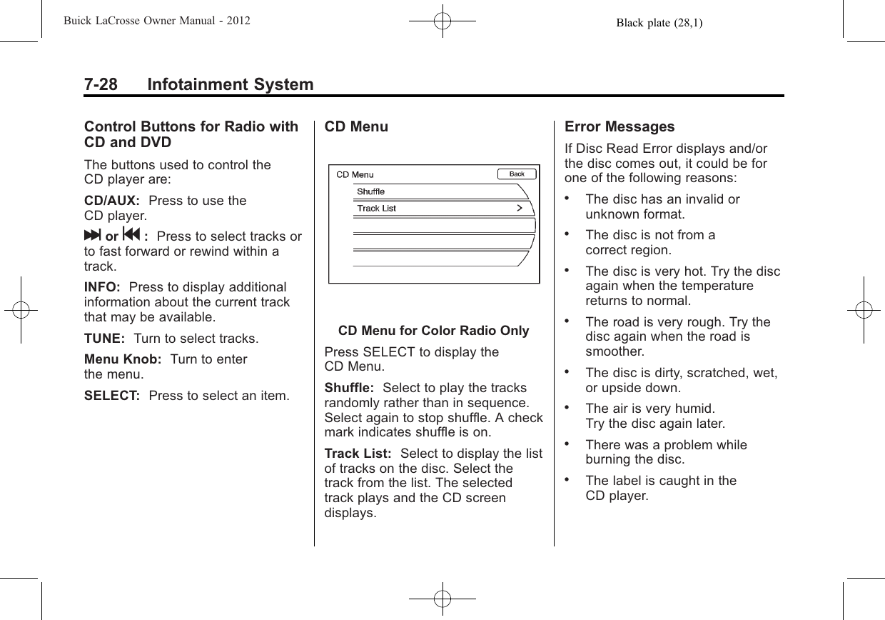 Black plate (28,1)Buick LaCrosse Owner Manual - 20127-28 Infotainment SystemControl Buttons for Radio withCD and DVDThe buttons used to control theCD player are:CD/AUX: Press to use theCD player.lor g:Press to select tracks orto fast forward or rewind within atrack.INFO: Press to display additionalinformation about the current trackthat may be available.TUNE: Turn to select tracks.Menu Knob: Turn to enterthe menu.SELECT: Press to select an item.CD MenuCD Menu for Color Radio OnlyPress SELECT to display theCD Menu.Shuffle: Select to play the tracksrandomly rather than in sequence.Select again to stop shuffle. A checkmark indicates shuffle is on.Track List: Select to display the listof tracks on the disc. Select thetrack from the list. The selectedtrack plays and the CD screendisplays.Error MessagesIf Disc Read Error displays and/orthe disc comes out, it could be forone of the following reasons:.The disc has an invalid orunknown format..The disc is not from acorrect region..The disc is very hot. Try the discagain when the temperaturereturns to normal..The road is very rough. Try thedisc again when the road issmoother..The disc is dirty, scratched, wet,or upside down..The air is very humid.Try the disc again later..There was a problem whileburning the disc..The label is caught in theCD player.