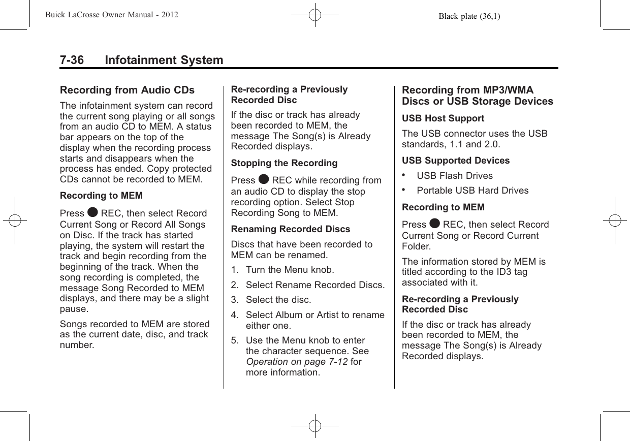 Black plate (36,1)Buick LaCrosse Owner Manual - 20127-36 Infotainment SystemRecording from Audio CDsThe infotainment system can recordthe current song playing or all songsfrom an audio CD to MEM. A statusbar appears on the top of thedisplay when the recording processstarts and disappears when theprocess has ended. Copy protectedCDs cannot be recorded to MEM.Recording to MEMPress OREC, then select RecordCurrent Song or Record All Songson Disc. If the track has startedplaying, the system will restart thetrack and begin recording from thebeginning of the track. When thesong recording is completed, themessage Song Recorded to MEMdisplays, and there may be a slightpause.Songs recorded to MEM are storedas the current date, disc, and tracknumber.Re-recording a PreviouslyRecorded DiscIf the disc or track has alreadybeen recorded to MEM, themessage The Song(s) is AlreadyRecorded displays.Stopping the RecordingPress OREC while recording froman audio CD to display the stoprecording option. Select StopRecording Song to MEM.Renaming Recorded DiscsDiscs that have been recorded toMEM can be renamed.1. Turn the Menu knob.2. Select Rename Recorded Discs.3. Select the disc.4. Select Album or Artist to renameeither one.5. Use the Menu knob to enterthe character sequence. SeeOperation on page 7‑12 formore information.Recording from MP3/WMADiscs or USB Storage DevicesUSB Host SupportThe USB connector uses the USBstandards, 1.1 and 2.0.USB Supported Devices.USB Flash Drives.Portable USB Hard DrivesRecording to MEMPress OREC, then select RecordCurrent Song or Record CurrentFolder.The information stored by MEM istitled according to the ID3 tagassociated with it.Re-recording a PreviouslyRecorded DiscIf the disc or track has alreadybeen recorded to MEM, themessage The Song(s) is AlreadyRecorded displays.