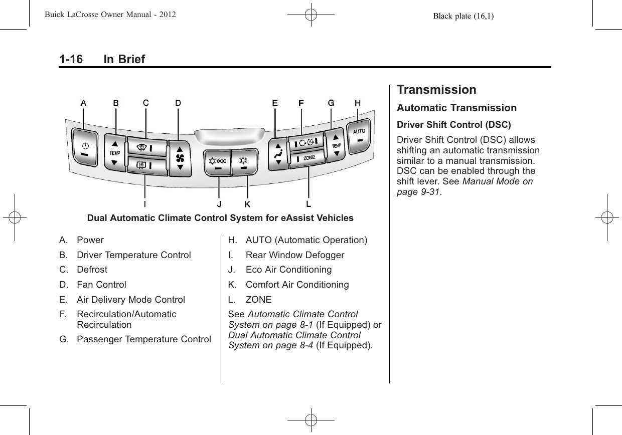 Black plate (16,1)Buick LaCrosse Owner Manual - 20121-16 In BriefDual Automatic Climate Control System for eAssist VehiclesA. PowerB. Driver Temperature ControlC. DefrostD. Fan ControlE. Air Delivery Mode ControlF. Recirculation/AutomaticRecirculationG. Passenger Temperature ControlH. AUTO (Automatic Operation)I. Rear Window DefoggerJ. Eco Air ConditioningK. Comfort Air ConditioningL. ZONESee Automatic Climate ControlSystem on page 8‑1(If Equipped) orDual Automatic Climate ControlSystem on page 8‑4(If Equipped).TransmissionAutomatic TransmissionDriver Shift Control (DSC)Driver Shift Control (DSC) allowsshifting an automatic transmissionsimilar to a manual transmission.DSC can be enabled through theshift lever. See Manual Mode onpage 9‑31.